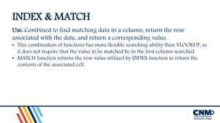 INDEX & MATCH
Use: Combined to find matching data in a column, return the row
associated with the data, and return a corresponding value.
• This combination of functions has more flexible searching ability than VLOOKUP, as
it does not require that the value to be matched be in the first column searched.
• MATCH function returns the row value utilized by INDEX function to return the
contents of the associated cell.
 