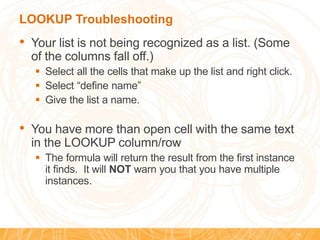 LOOKUP Troubleshooting
• Your list is not being recognized as a list. (Some
of the columns fall off.)
 Select all the cells that make up the list and right click.
 Select “define name”
 Give the list a name.
• You have more than open cell with the same text
in the LOOKUP column/row
 The formula will return the result from the first instance
it finds. It will NOT warn you that you have multiple
instances.
14
 
