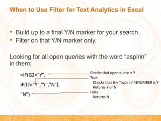 When to Use Filter for Text Analytics in Excel
• Build up to a final Y/N marker for your search.
• Filter on that Y/N marker only.
Looking for all open queries with the word “aspirin”
in them:
9
=IF(G2="Y",
IF(I2="Y","Y","N"),
"N")
Checks that open query is Y
True
Checks that the “aspirin” ISNUMBER is Y
Returns Y or N
False
Returns N
 