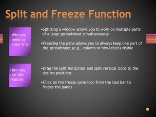 Why you
need to
know this
•Splitting a window allows you to work on multiple parts
of a large spreadsheet simultaneously
•Freezing the pane allows you to always keep one part of
the spreadsheet (e.g., column or row labels) visible
How you
use this
feature
•Drag the split horizontal and split vertical icons to the
desires positions
•Click on the freeze pane icon from the tool bar to
freeze the panes
 