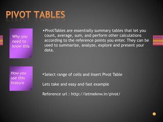 Why you
need to
know this
•PivotTables are essentially summary tables that let you
count, average, sum, and perform other calculations
according to the reference points you enter. They can be
used to summarize, analyze, explore and present your
data.
•Select range of cells and Insert Pivot Table
Lets take and easy and fast example
Reference url : http://letmeknw.in/pivot/
How you
use this
feature
 