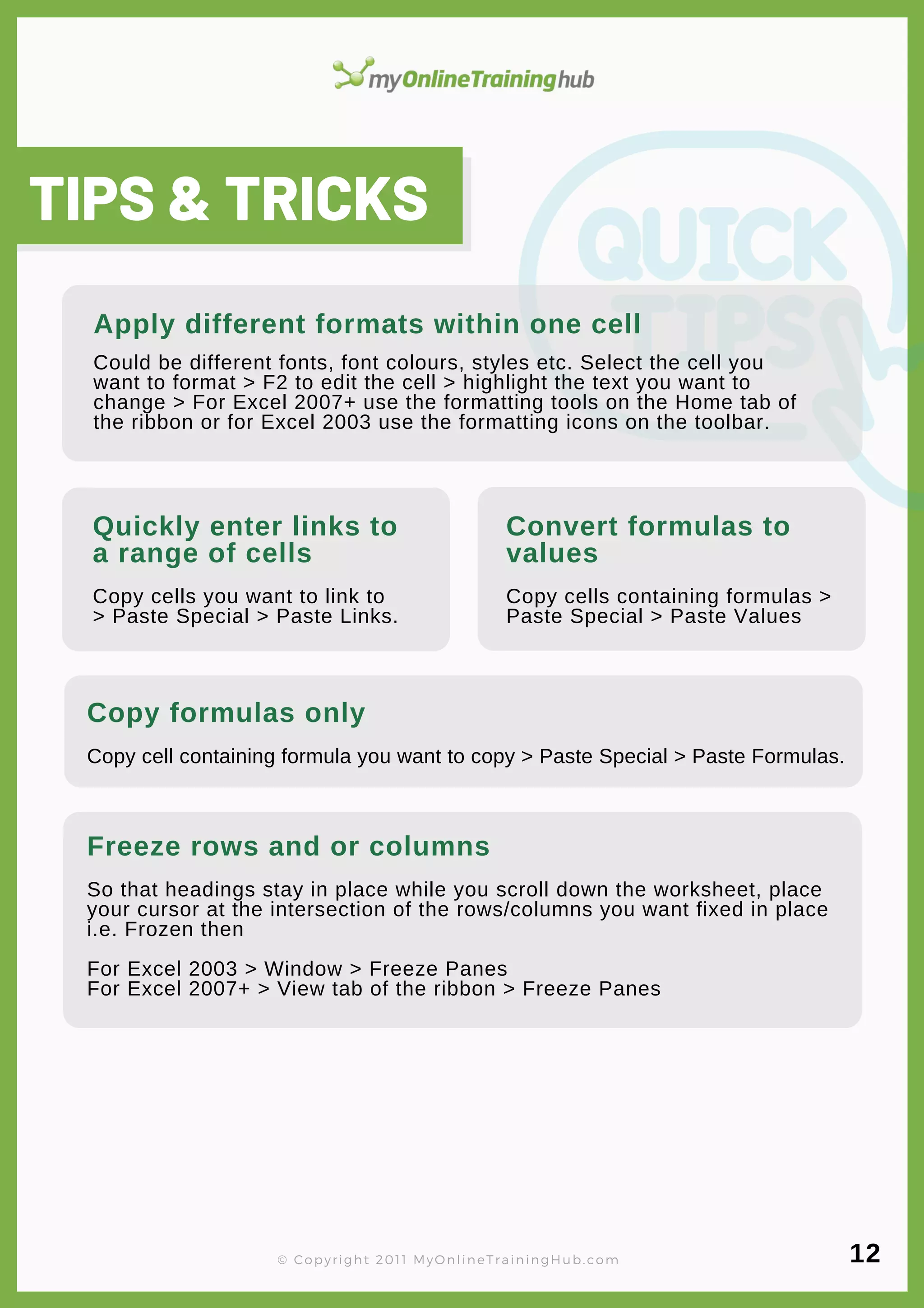 lorem ipsum
TIPS & TRICKS
Apply different formats within one cell
Could be different fonts, font colours, styles etc. Select the cell you
want to format > F2 to edit the cell > highlight the text you want to
change > For Excel 2007+ use the formatting tools on the Home tab of
the ribbon or for Excel 2003 use the formatting icons on the toolbar.
Quickly enter links to
a range of cells
Copy cells you want to link to
> Paste Special > Paste Links.
Convert formulas to
values
Copy cells containing formulas >
Paste Special > Paste Values
Copy formulas only
Copy cell containing formula you want to copy > Paste Special > Paste Formulas.
Freeze rows and or columns
So that headings stay in place while you scroll down the worksheet, place
your cursor at the intersection of the rows/columns you want fixed in place
i.e. Frozen then
For Excel 2003 > Window > Freeze Panes
For Excel 2007+ > View tab of the ribbon > Freeze Panes
12
© Copyright 2011 MyOnlineTrainingHub.com
 
