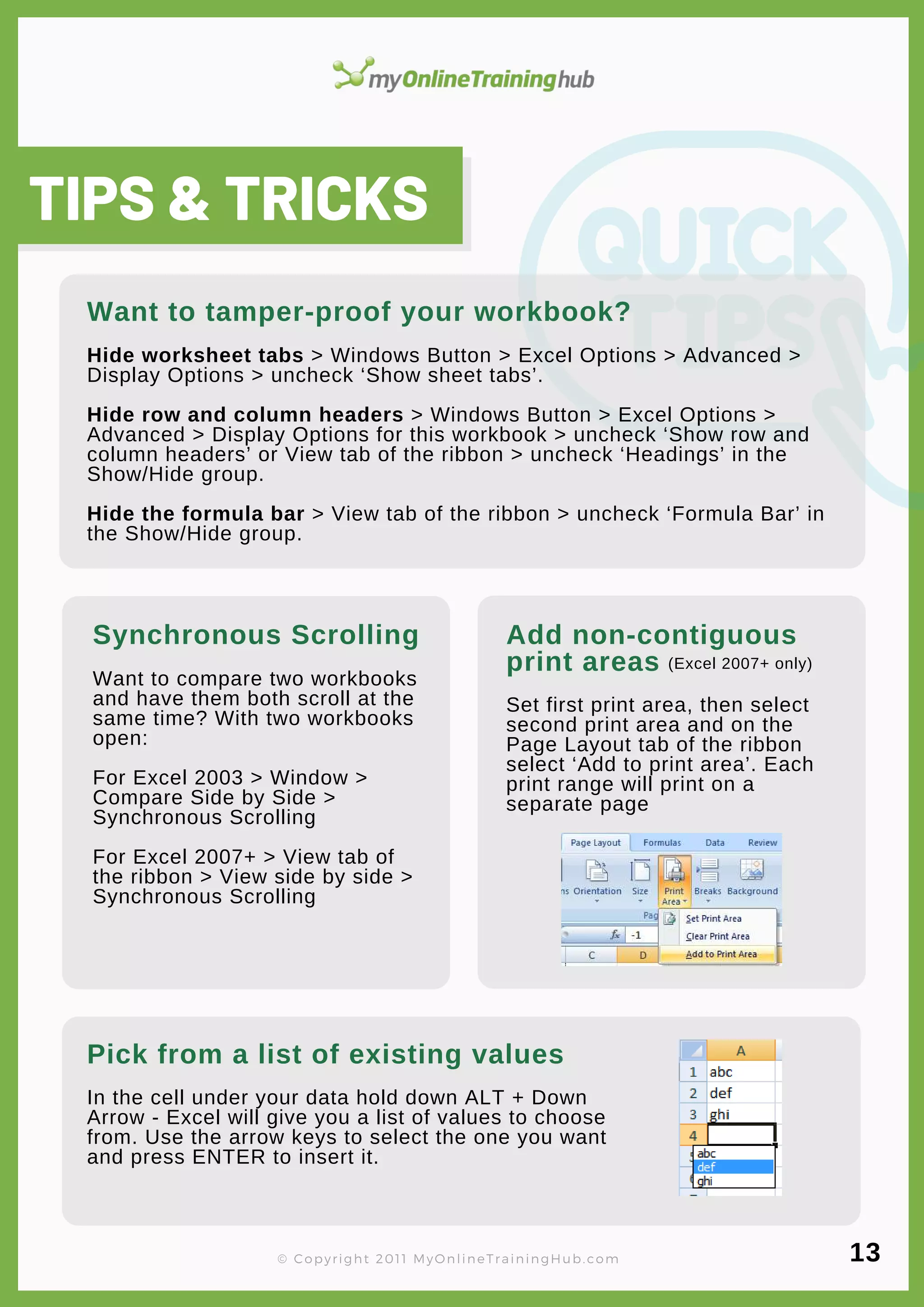 lorem ipsum
Hide worksheet tabs > Windows Button > Excel Options > Advanced >
Display Options > uncheck ‘Show sheet tabs’.
Hide row and column headers > Windows Button > Excel Options >
Advanced > Display Options for this workbook > uncheck ‘Show row and
column headers’ or View tab of the ribbon > uncheck ‘Headings’ in the
Show/Hide group.
Hide the formula bar > View tab of the ribbon > uncheck ‘Formula Bar’ in
the Show/Hide group.
Add non-contiguous
print areas
Set first print area, then select
second print area and on the
Page Layout tab of the ribbon
select ‘Add to print area’. Each
print range will print on a
separate page
In the cell under your data hold down ALT + Down
Arrow - Excel will give you a list of values to choose
from. Use the arrow keys to select the one you want
and press ENTER to insert it.
Want to tamper-proof your workbook?
TIPS & TRICKS
Synchronous Scrolling
Want to compare two workbooks
and have them both scroll at the
same time? With two workbooks
open:
For Excel 2003 > Window >
Compare Side by Side >
Synchronous Scrolling
For Excel 2007+ > View tab of
the ribbon > View side by side >
Synchronous Scrolling
Pick from a list of existing values
(Excel 2007+ only)
© Copyright 2011 MyOnlineTrainingHub.com 13
 