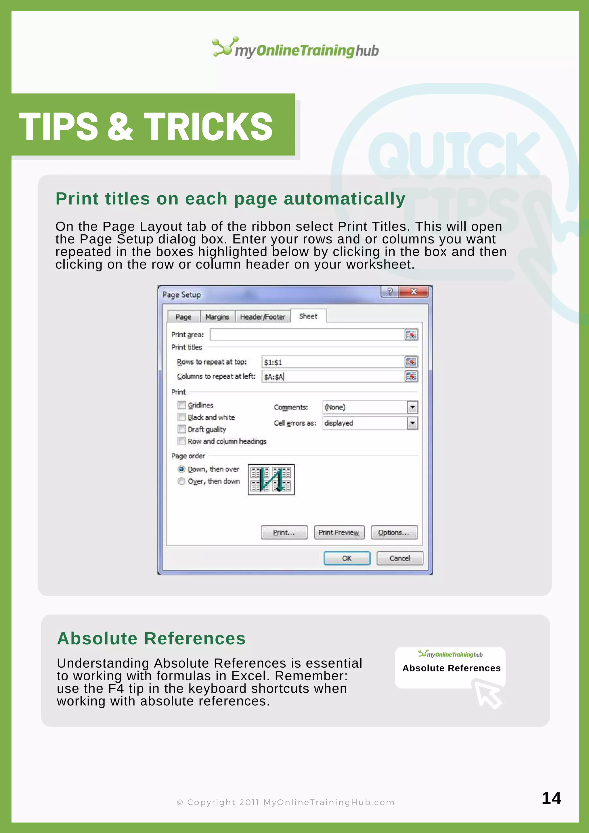 lorem ipsum
On the Page Layout tab of the ribbon select Print Titles. This will open
the Page Setup dialog box. Enter your rows and or columns you want
repeated in the boxes highlighted below by clicking in the box and then
clicking on the row or column header on your worksheet.
Understanding Absolute References is essential
to working with formulas in Excel. Remember:
use the F4 tip in the keyboard shortcuts when
working with absolute references.
Print titles on each page automatically
TIPS & TRICKS
Absolute References
© Copyright 2011 MyOnlineTrainingHub.com 14
Absolute References
 
