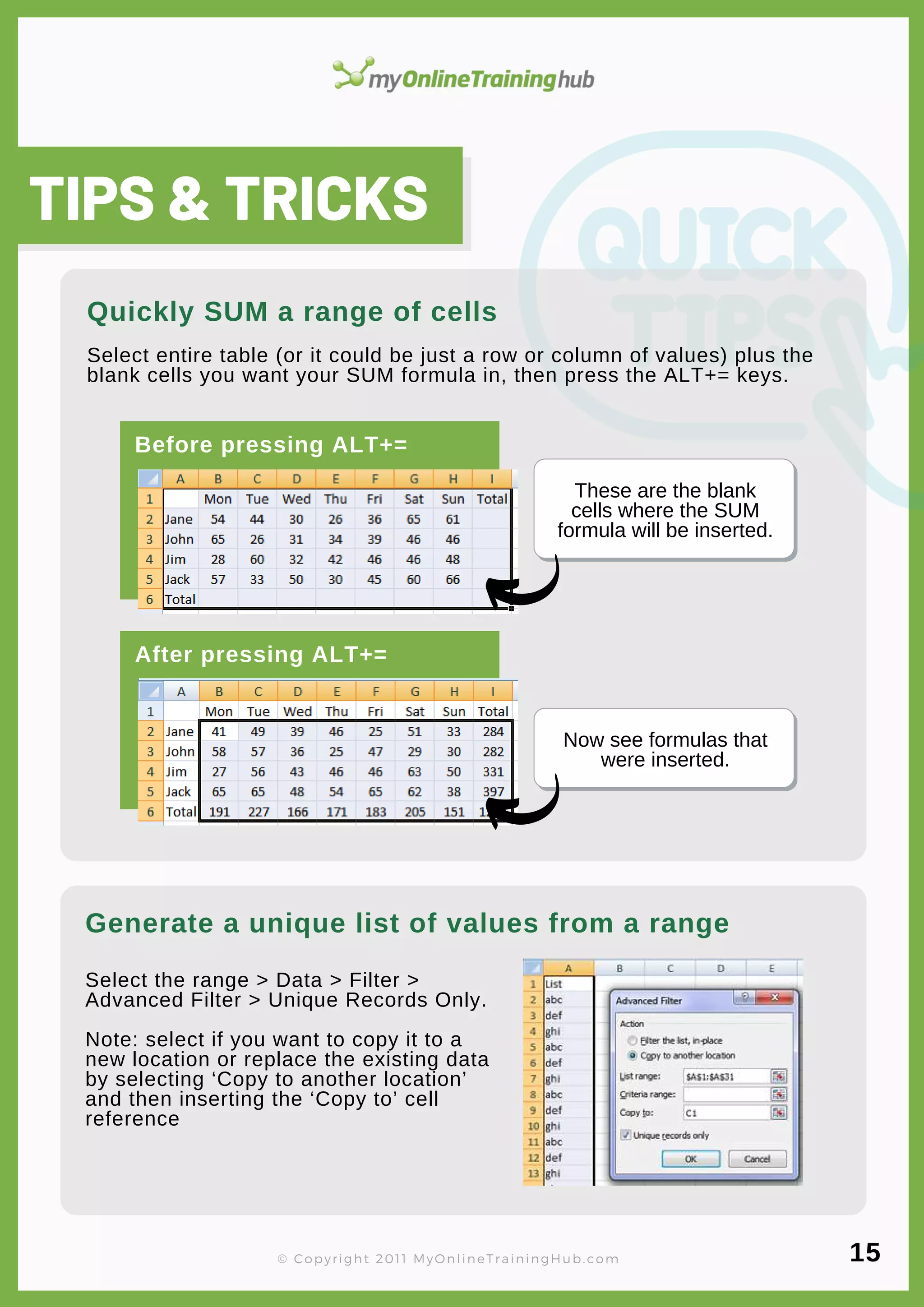lorem ipsum
These are the blank
cells where the SUM
formula will be inserted.
Now see formulas that
were inserted.
Select the range > Data > Filter >
Advanced Filter > Unique Records Only.
Note: select if you want to copy it to a
new location or replace the existing data
by selecting ‘Copy to another location’
and then inserting the ‘Copy to’ cell
reference
TIPS & TRICKS
Generate a unique list of values from a range
Select entire table (or it could be just a row or column of values) plus the
blank cells you want your SUM formula in, then press the ALT+= keys.
Quickly SUM a range of cells
Before pressing ALT+=
After pressing ALT+=
© Copyright 2011 MyOnlineTrainingHub.com 15
 