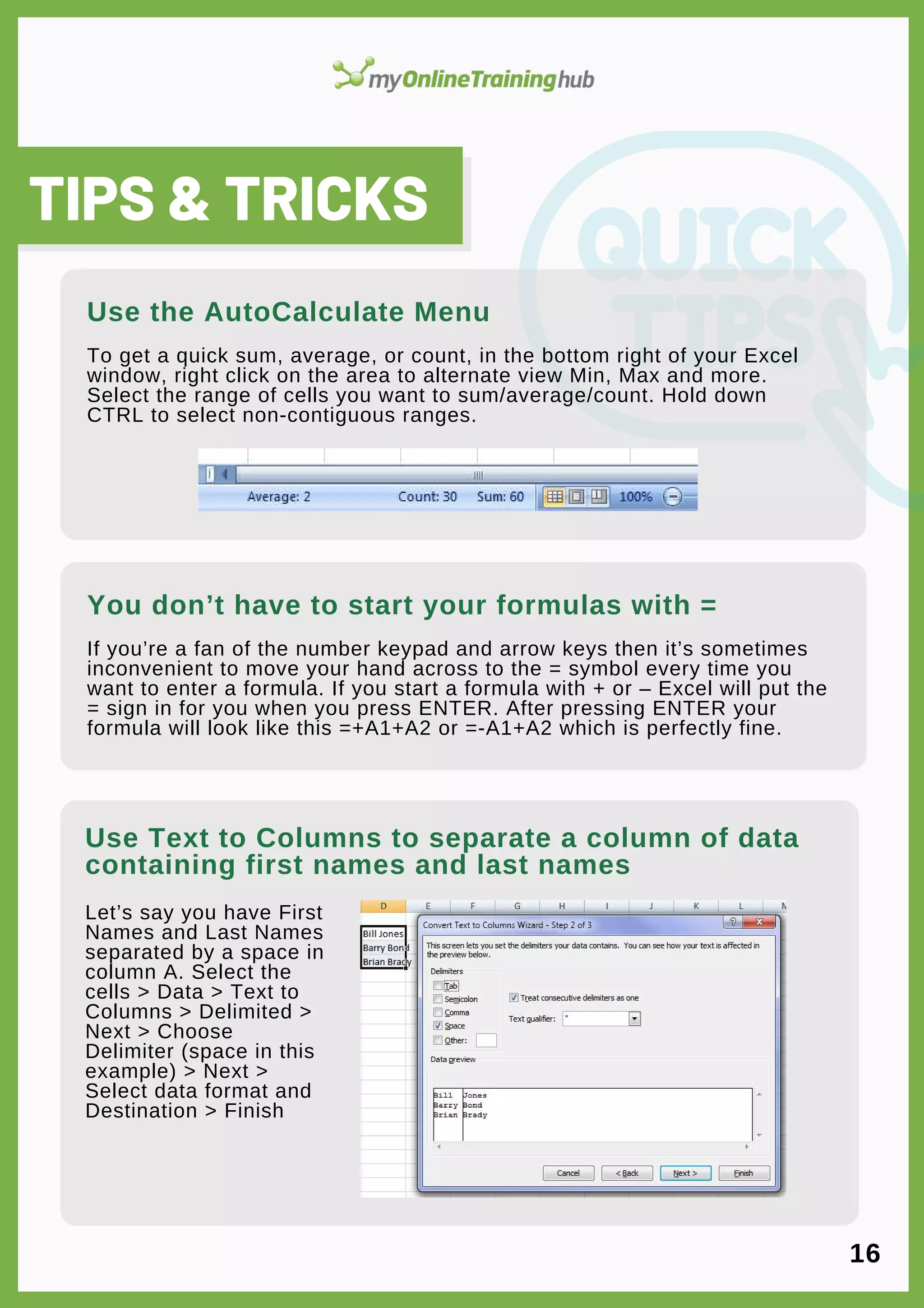 lorem ipsum
Let’s say you have First
Names and Last Names
separated by a space in
column A. Select the
cells > Data > Text to
Columns > Delimited >
Next > Choose
Delimiter (space in this
example) > Next >
Select data format and
Destination > Finish
TIPS & TRICKS
To get a quick sum, average, or count, in the bottom right of your Excel
window, right click on the area to alternate view Min, Max and more.
Select the range of cells you want to sum/average/count. Hold down
CTRL to select non-contiguous ranges.
Use Text to Columns to separate a column of data
containing first names and last names
Use the AutoCalculate Menu
If you’re a fan of the number keypad and arrow keys then it’s sometimes
inconvenient to move your hand across to the = symbol every time you
want to enter a formula. If you start a formula with + or – Excel will put the
= sign in for you when you press ENTER. After pressing ENTER your
formula will look like this =+A1+A2 or =-A1+A2 which is perfectly fine.
You don’t have to start your formulas with =
16
 