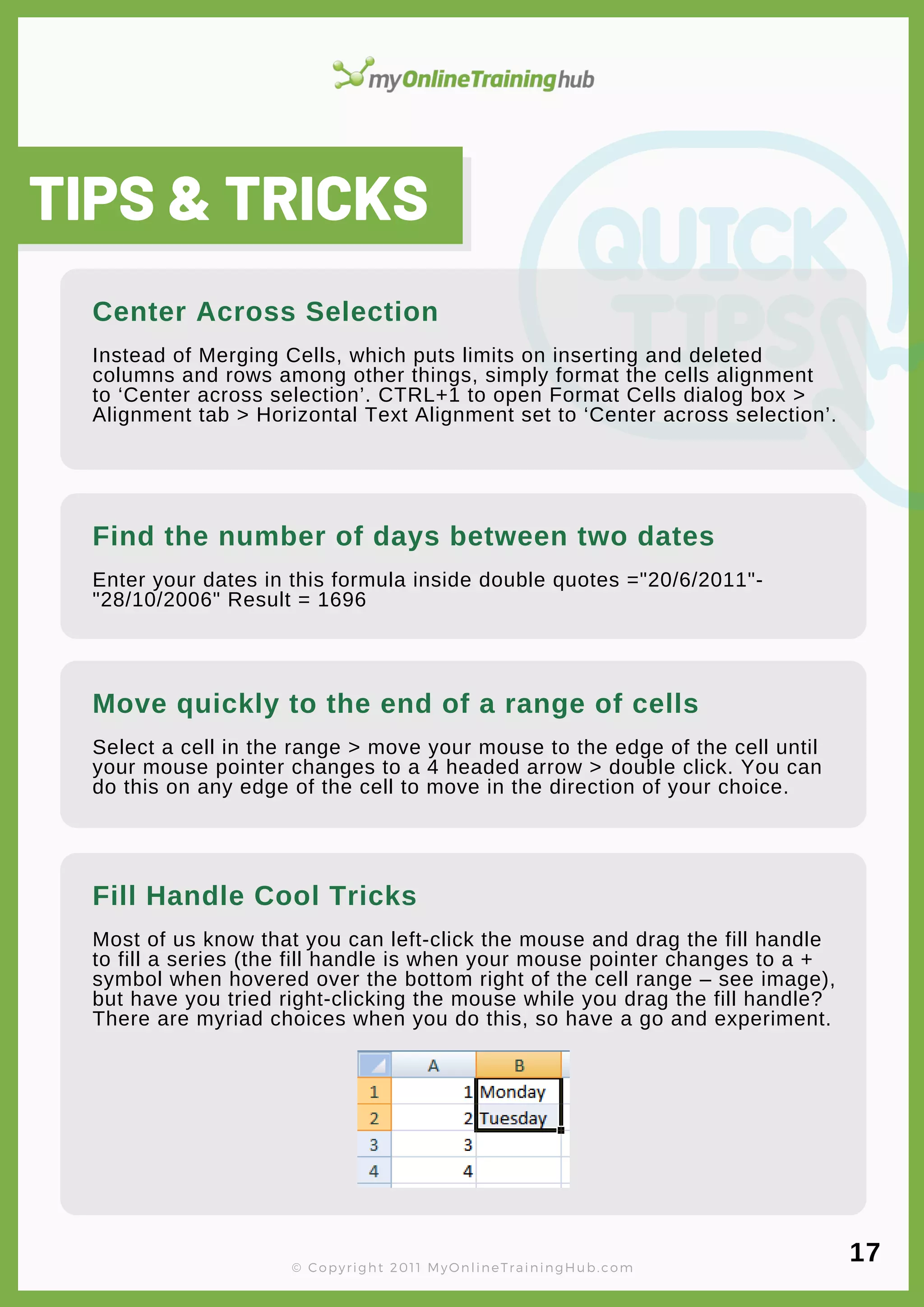 lorem ipsum
Enter your dates in this formula inside double quotes ="20/6/2011"-
"28/10/2006" Result = 1696
Find the number of days between two dates
TIPS & TRICKS
Instead of Merging Cells, which puts limits on inserting and deleted
columns and rows among other things, simply format the cells alignment
to ‘Center across selection’. CTRL+1 to open Format Cells dialog box >
Alignment tab > Horizontal Text Alignment set to ‘Center across selection’.
Center Across Selection
© Copyright 2011 MyOnlineTrainingHub.com
Select a cell in the range > move your mouse to the edge of the cell until
your mouse pointer changes to a 4 headed arrow > double click. You can
do this on any edge of the cell to move in the direction of your choice.
Move quickly to the end of a range of cells
Most of us know that you can left-click the mouse and drag the fill handle
to fill a series (the fill handle is when your mouse pointer changes to a +
symbol when hovered over the bottom right of the cell range – see image),
but have you tried right-clicking the mouse while you drag the fill handle?
There are myriad choices when you do this, so have a go and experiment.
Fill Handle Cool Tricks
17
 
