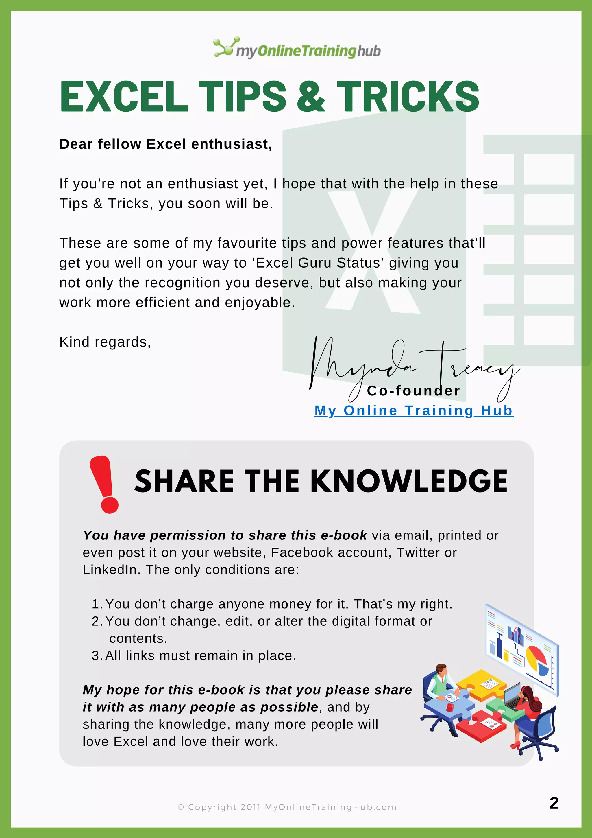EXCEL TIPS & TRICKS
Dear fellow Excel enthusiast,
If you’re not an enthusiast yet, I hope that with the help in these
Tips & Tricks, you soon will be.
These are some of my favourite tips and power features that’ll
get you well on your way to ‘Excel Guru Status’ giving you
not only the recognition you deserve, but also making your
work more efficient and enjoyable.
Kind regards,
You don’t charge anyone money for it. That’s my right.
You don’t change, edit, or alter the digital format or
contents.
All links must remain in place.
You have permission to share this e-book via email, printed or
even post it on your website, Facebook account, Twitter or
LinkedIn. The only conditions are:
1.
2.
3.
My hope for this e-book is that you please share
it with as many people as possible, and by
sharing the knowledge, many more people will
love Excel and love their work.
MyndaTreacy
Co-founder
My Online Training Hub
SHARE THE KNOWLEDGE
© Copyright 2011 MyOnlineTrainingHub.com 2
 