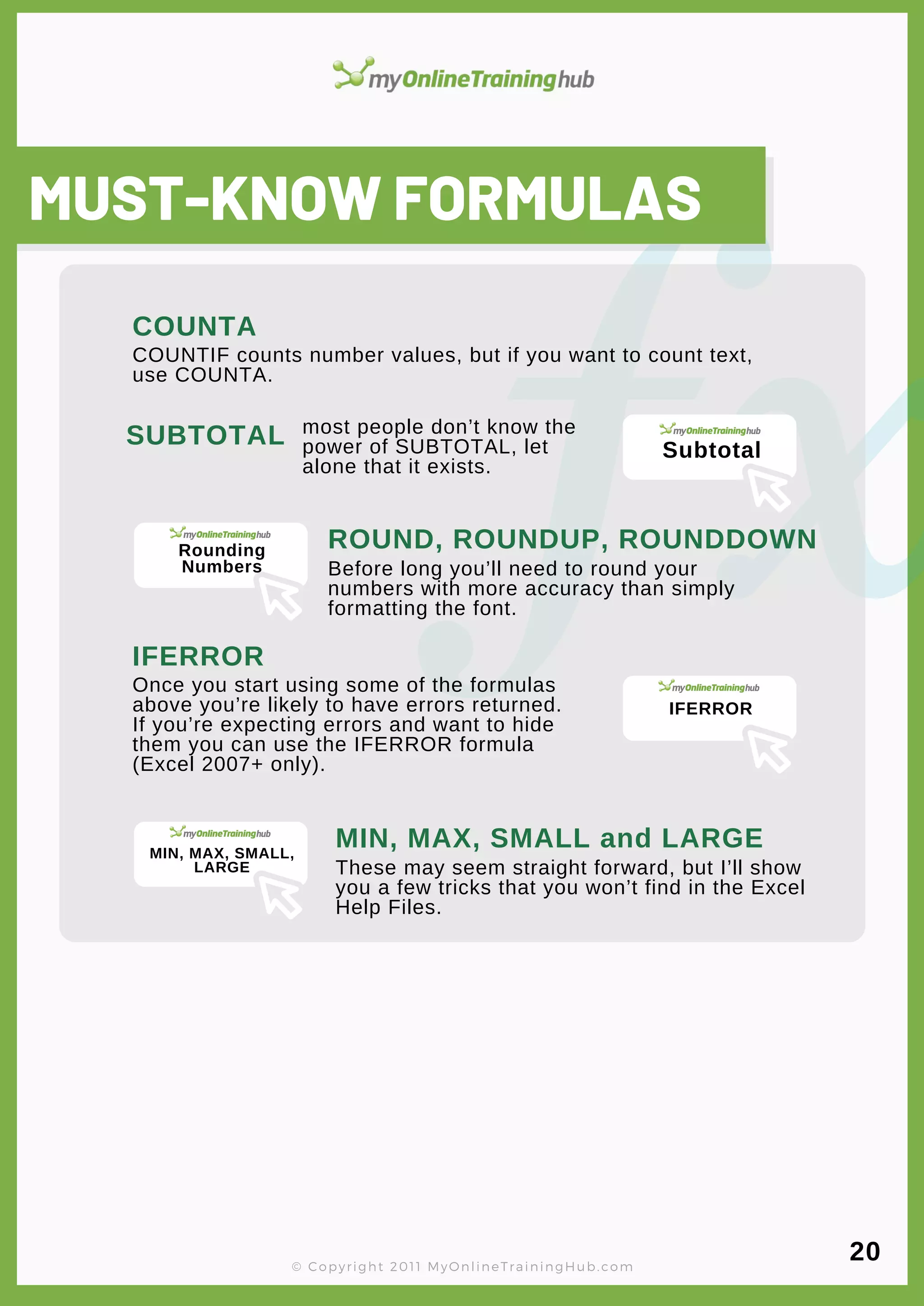 lorem ipsum
MUST-KNOW FORMULAS
COUNTIF counts number values, but if you want to count text,
use COUNTA.
COUNTA
SUBTOTAL most people don’t know the
power of SUBTOTAL, let
alone that it exists.
ROUND, ROUNDUP, ROUNDDOWN
Before long you’ll need to round your
numbers with more accuracy than simply
formatting the font.
IFERROR
Once you start using some of the formulas
above you’re likely to have errors returned.
If you’re expecting errors and want to hide
them you can use the IFERROR formula
(Excel 2007+ only).
MIN, MAX, SMALL and LARGE
These may seem straight forward, but I’ll show
you a few tricks that you won’t find in the Excel
Help Files.
© Copyright 2011 MyOnlineTrainingHub.com
20
Subtotal
Rounding
Numbers
IFERROR
MIN, MAX, SMALL,
LARGE
 