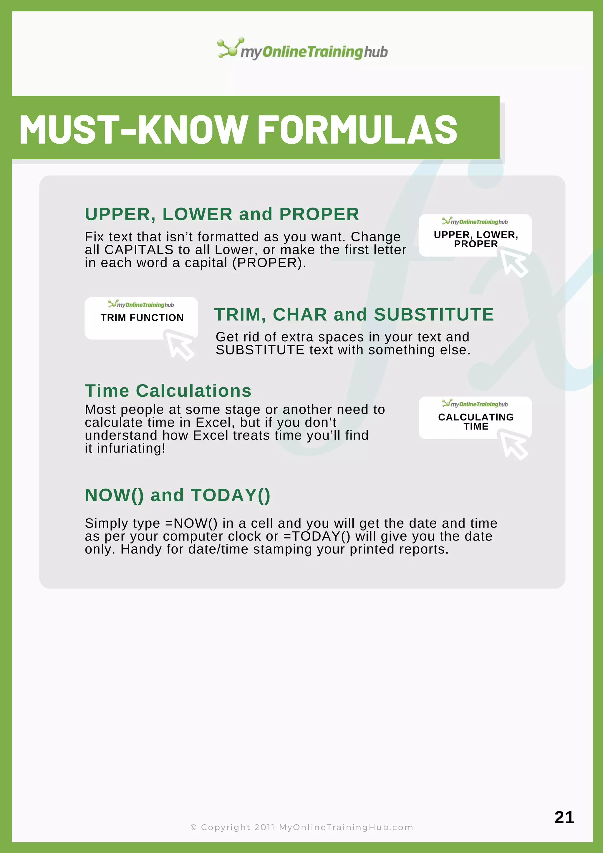 lorem ipsum
MUST-KNOW FORMULAS
Fix text that isn’t formatted as you want. Change
all CAPITALS to all Lower, or make the first letter
in each word a capital (PROPER).
UPPER, LOWER and PROPER
TRIM, CHAR and SUBSTITUTE
Get rid of extra spaces in your text and
SUBSTITUTE text with something else.
Time Calculations
Most people at some stage or another need to
calculate time in Excel, but if you don’t
understand how Excel treats time you’ll find
it infuriating!
NOW() and TODAY()
Simply type =NOW() in a cell and you will get the date and time
as per your computer clock or =TODAY() will give you the date
only. Handy for date/time stamping your printed reports.
© Copyright 2011 MyOnlineTrainingHub.com
21
UPPER, LOWER,
PROPER
TRIM FUNCTION
CALCULATING
TIME
 