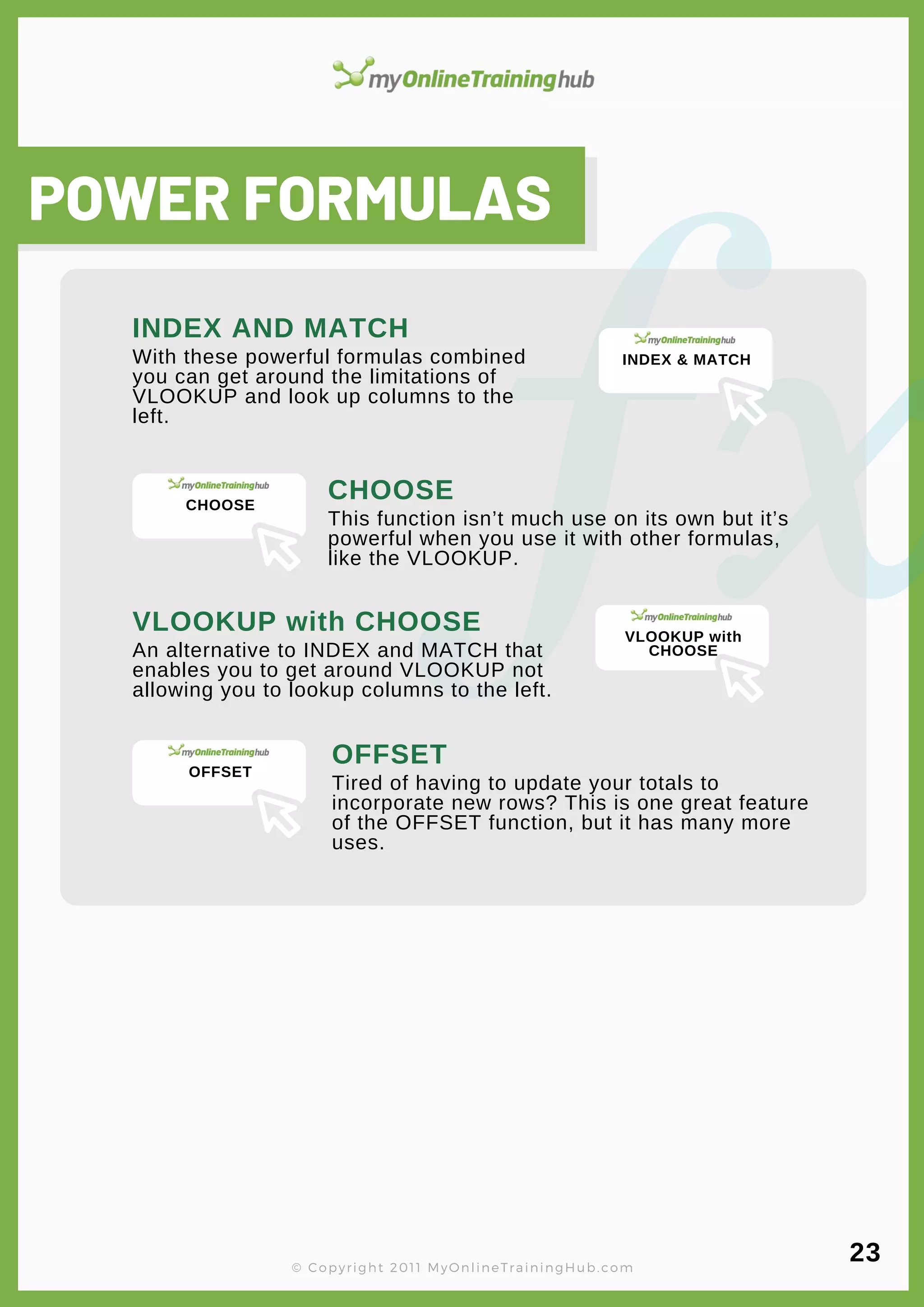lorem ipsum
POWER FORMULAS
With these powerful formulas combined
you can get around the limitations of
VLOOKUP and look up columns to the
left.
INDEX AND MATCH
This function isn’t much use on its own but it’s
powerful when you use it with other formulas,
like the VLOOKUP.
CHOOSE
An alternative to INDEX and MATCH that
enables you to get around VLOOKUP not
allowing you to lookup columns to the left.
VLOOKUP with CHOOSE
Tired of having to update your totals to
incorporate new rows? This is one great feature
of the OFFSET function, but it has many more
uses.
OFFSET
© Copyright 2011 MyOnlineTrainingHub.com
23
INDEX & MATCH
CHOOSE
VLOOKUP with
CHOOSE
OFFSET
 