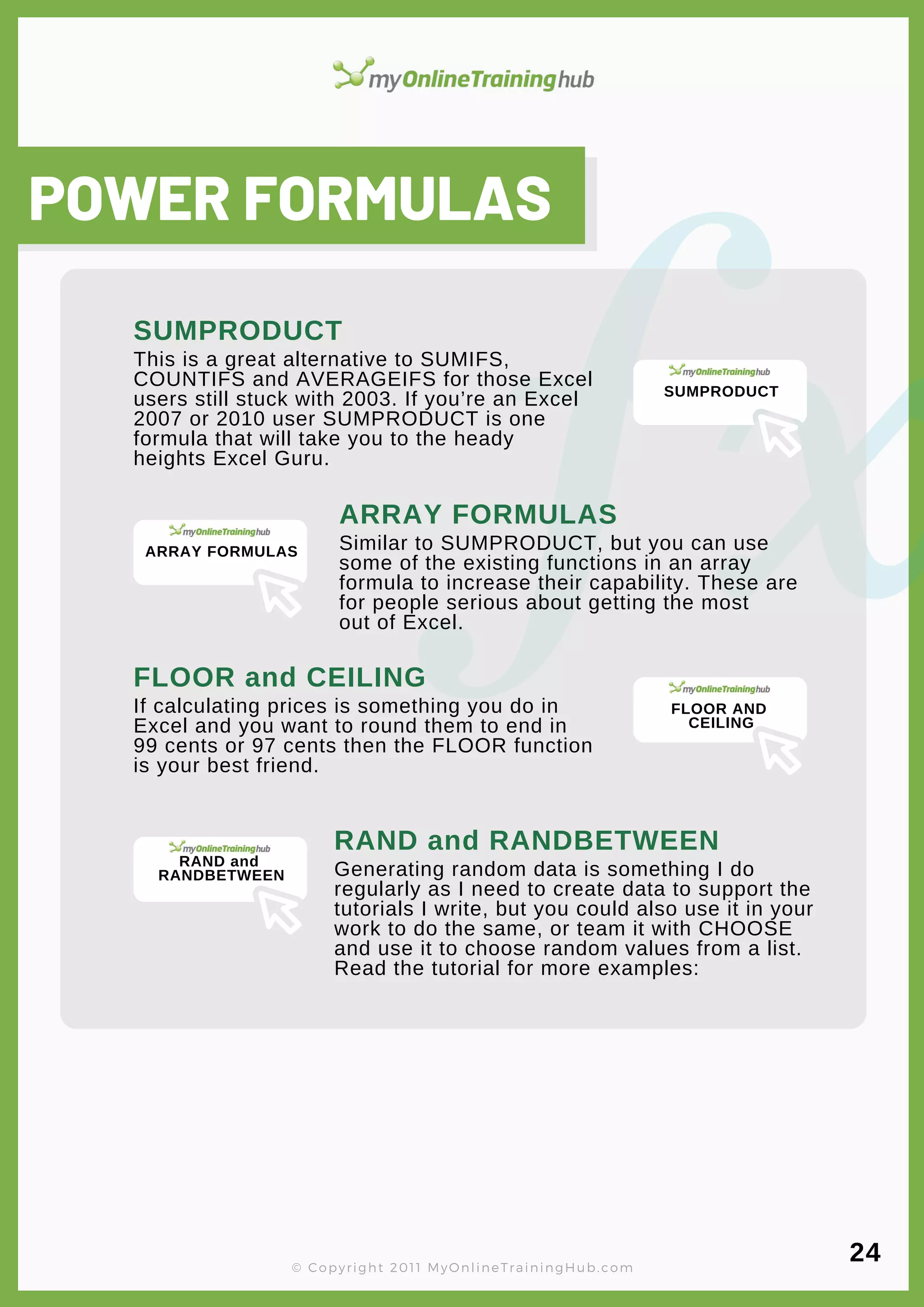 lorem ipsum
POWER FORMULAS
This is a great alternative to SUMIFS,
COUNTIFS and AVERAGEIFS for those Excel
users still stuck with 2003. If you’re an Excel
2007 or 2010 user SUMPRODUCT is one
formula that will take you to the heady
heights Excel Guru.
SUMPRODUCT
Similar to SUMPRODUCT, but you can use
some of the existing functions in an array
formula to increase their capability. These are
for people serious about getting the most
out of Excel.
ARRAY FORMULAS
If calculating prices is something you do in
Excel and you want to round them to end in
99 cents or 97 cents then the FLOOR function
is your best friend.
FLOOR and CEILING
Generating random data is something I do
regularly as I need to create data to support the
tutorials I write, but you could also use it in your
work to do the same, or team it with CHOOSE
and use it to choose random values from a list.
Read the tutorial for more examples:
RAND and RANDBETWEEN
© Copyright 2011 MyOnlineTrainingHub.com
24
SUMPRODUCT
ARRAY FORMULAS
FLOOR AND
CEILING
RAND and
RANDBETWEEN
 