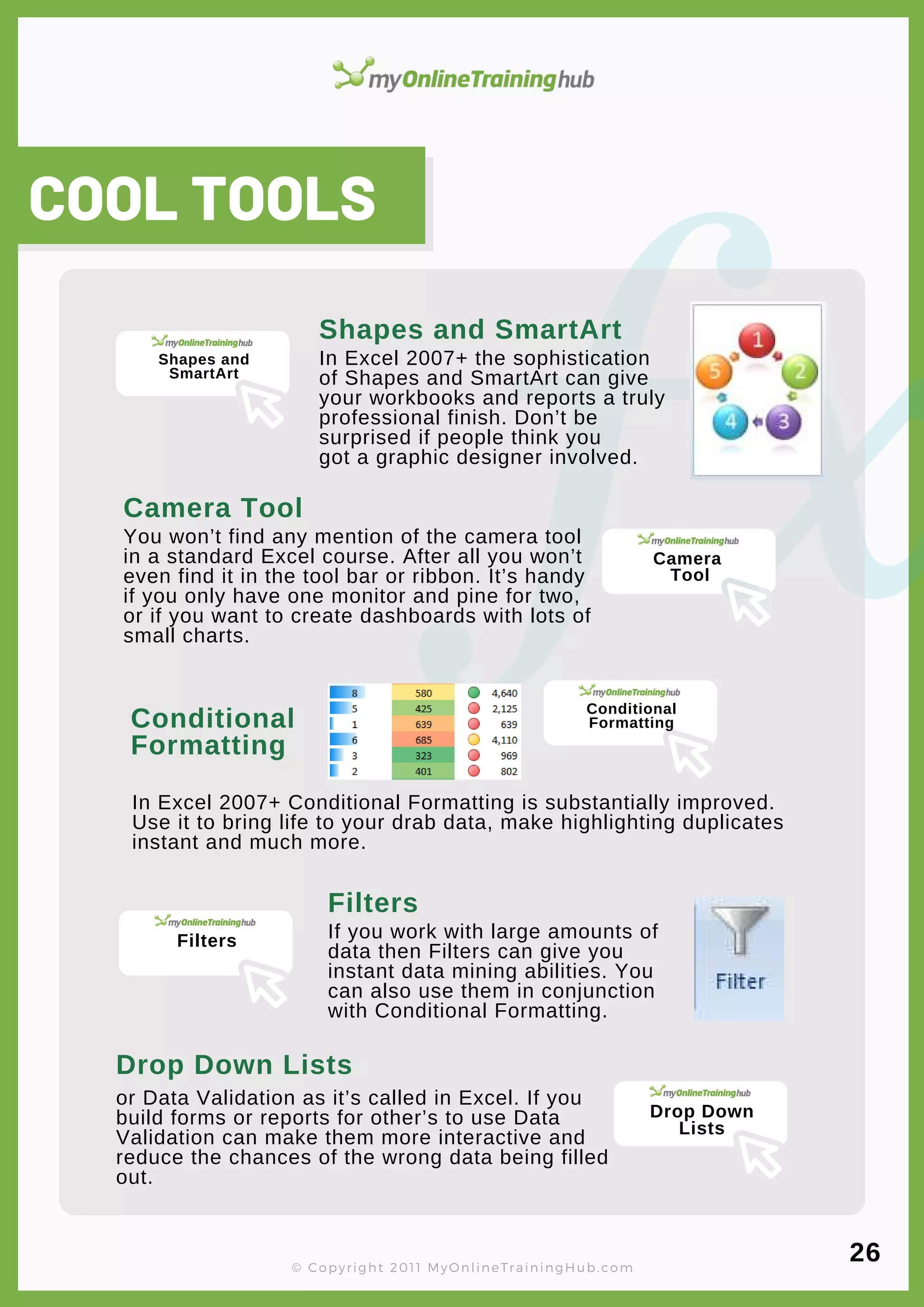 lorem ipsum
You won’t find any mention of the camera tool
in a standard Excel course. After all you won’t
even find it in the tool bar or ribbon. It’s handy
if you only have one monitor and pine for two,
or if you want to create dashboards with lots of
small charts.
Camera Tool
COOL TOOLS
In Excel 2007+ the sophistication
of Shapes and SmartArt can give
your workbooks and reports a truly
professional finish. Don’t be
surprised if people think you
got a graphic designer involved.
Shapes and SmartArt
In Excel 2007+ Conditional Formatting is substantially improved.
Use it to bring life to your drab data, make highlighting duplicates
instant and much more.
Conditional
Formatting
© Copyright 2011 MyOnlineTrainingHub.com
If you work with large amounts of
data then Filters can give you
instant data mining abilities. You
can also use them in conjunction
with Conditional Formatting.
Filters
or Data Validation as it’s called in Excel. If you
build forms or reports for other’s to use Data
Validation can make them more interactive and
reduce the chances of the wrong data being filled
out.
Drop Down Lists
26
Shapes and
SmartArt
Camera
Tool
Conditional
Formatting
Filters
Drop Down
Lists
 