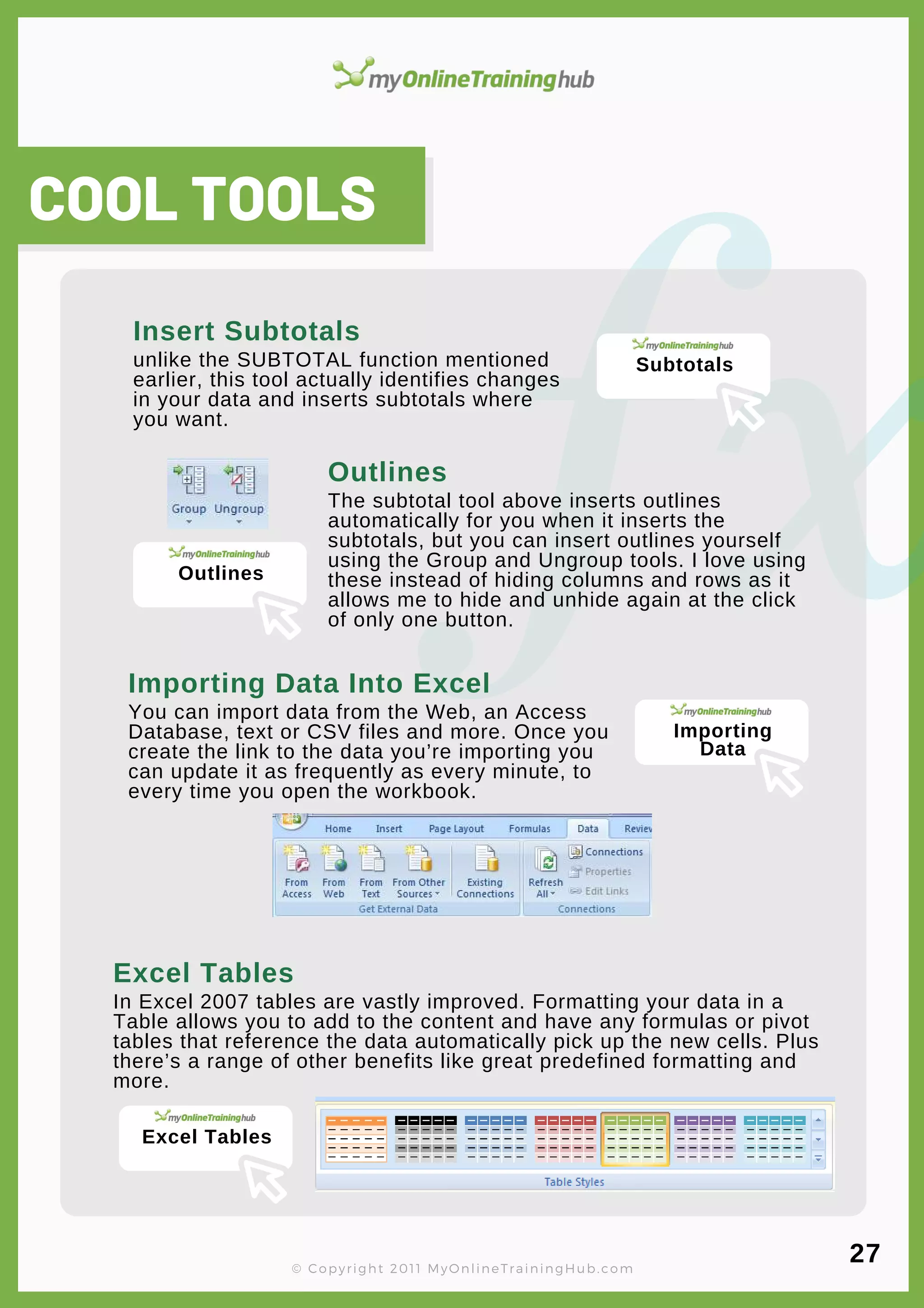 lorem ipsum
In Excel 2007 tables are vastly improved. Formatting your data in a
Table allows you to add to the content and have any formulas or pivot
tables that reference the data automatically pick up the new cells. Plus
there’s a range of other benefits like great predefined formatting and
more.
Excel Tables
You can import data from the Web, an Access
Database, text or CSV files and more. Once you
create the link to the data you’re importing you
can update it as frequently as every minute, to
every time you open the workbook.
The subtotal tool above inserts outlines
automatically for you when it inserts the
subtotals, but you can insert outlines yourself
using the Group and Ungroup tools. I love using
these instead of hiding columns and rows as it
allows me to hide and unhide again at the click
of only one button.
Outlines
COOL TOOLS
unlike the SUBTOTAL function mentioned
earlier, this tool actually identifies changes
in your data and inserts subtotals where
you want.
Insert Subtotals
© Copyright 2011 MyOnlineTrainingHub.com
Importing Data Into Excel
27
Subtotals
Outlines
Importing
Data
Excel Tables
 