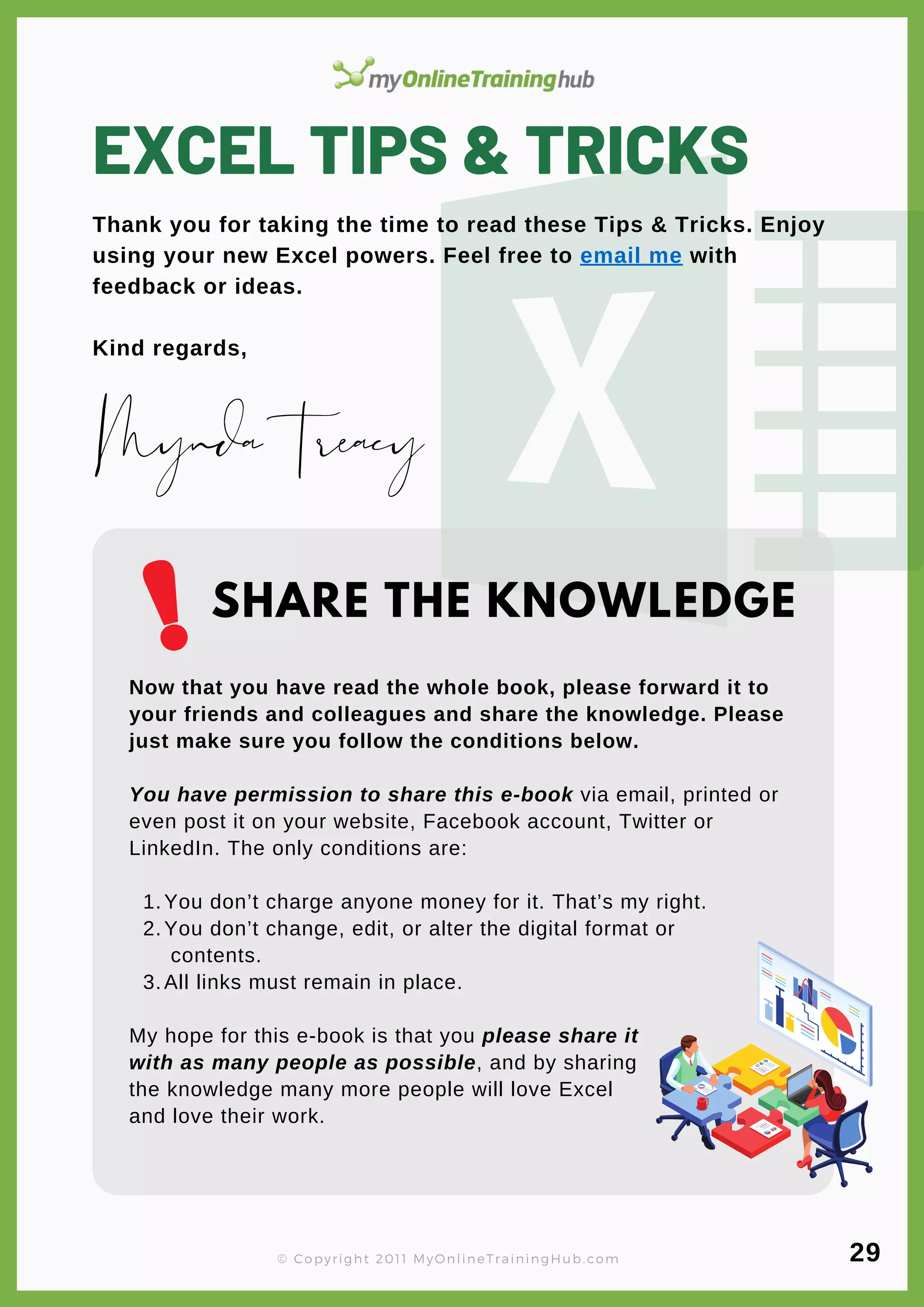 EXCEL TIPS & TRICKS
Thank you for taking the time to read these Tips & Tricks. Enjoy
using your new Excel powers. Feel free to email me with
feedback or ideas.
Kind regards,
You don’t charge anyone money for it. That’s my right.
You don’t change, edit, or alter the digital format or
contents.
All links must remain in place.
Now that you have read the whole book, please forward it to
your friends and colleagues and share the knowledge. Please
just make sure you follow the conditions below.
You have permission to share this e-book via email, printed or
even post it on your website, Facebook account, Twitter or
LinkedIn. The only conditions are:
1.
2.
3.
My hope for this e-book is that you please share it
with as many people as possible, and by sharing
the knowledge many more people will love Excel
and love their work.
MyndaTreacy
SHARE THE KNOWLEDGE
© Copyright 2011 MyOnlineTrainingHub.com 29
 