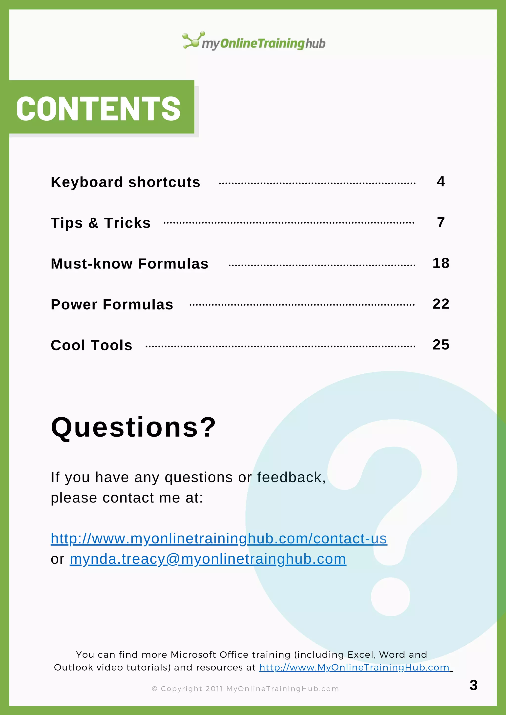 Keyboard shortcuts
Tips & Tricks
Must-know Formulas
Power Formulas
Cool Tools
lorem ipsum
Questions?
If you have any questions or feedback,
please contact me at:
http://www.myonlinetraininghub.com/contact-us
or mynda.treacy@myonlinetrainghub.com
CONTENTS
4
7
18
22
25
You can find more Microsoft Office training (including Excel, Word and
Outlook video tutorials) and resources at http://www.MyOnlineTrainingHub.com
© Copyright 2011 MyOnlineTrainingHub.com 3
 
