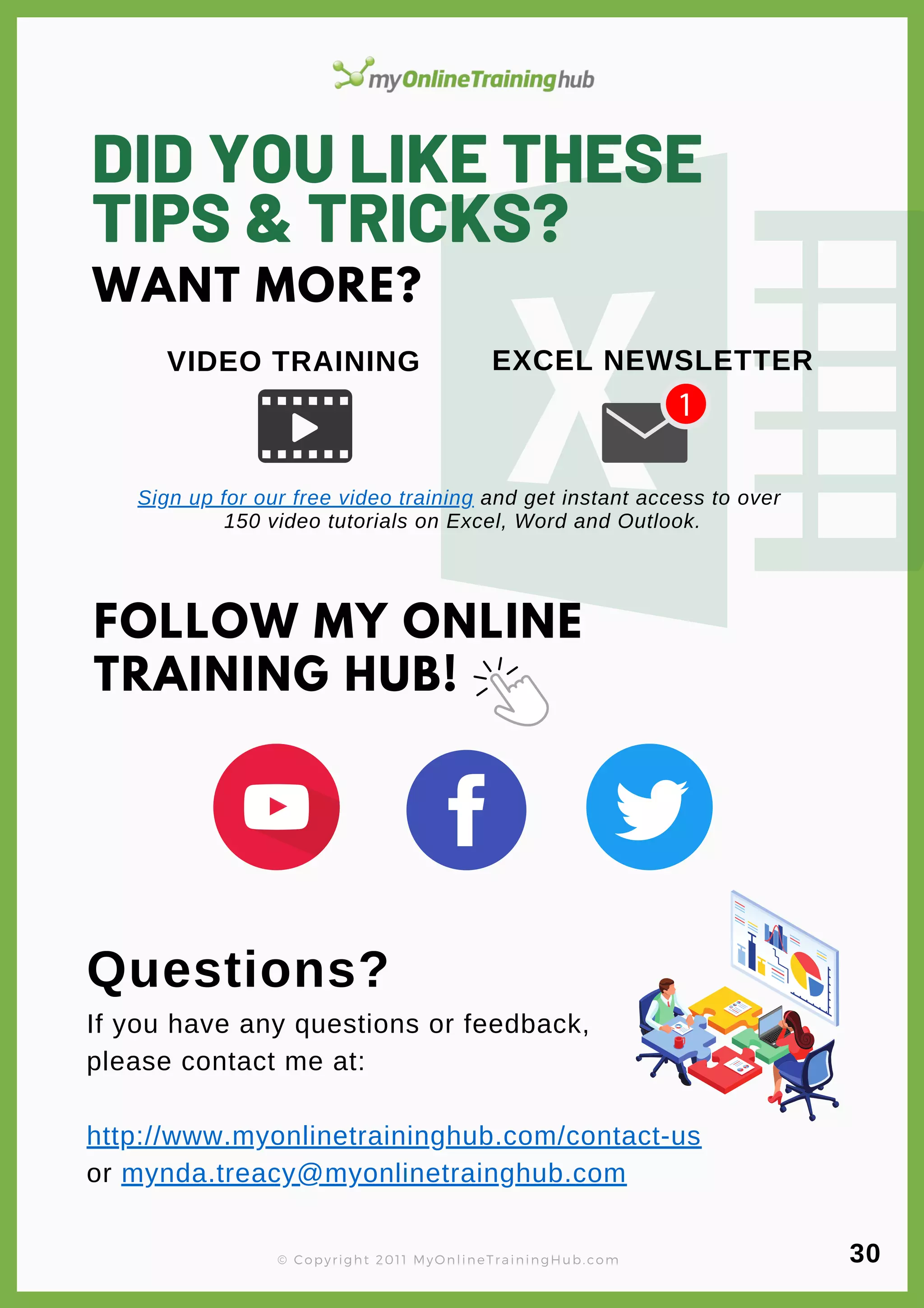 DID YOU LIKE THESE
TIPS & TRICKS?
Questions?
If you have any questions or feedback,
please contact me at:
http://www.myonlinetraininghub.com/contact-us
or mynda.treacy@myonlinetrainghub.com
FOLLOW MY ONLINE
TRAINING HUB!
VIDEO TRAINING
WANT MORE?
© Copyright 2011 MyOnlineTrainingHub.com
Sign up for our free video training and get instant access to over
150 video tutorials on Excel, Word and Outlook.
EXCEL NEWSLETTER
30
 