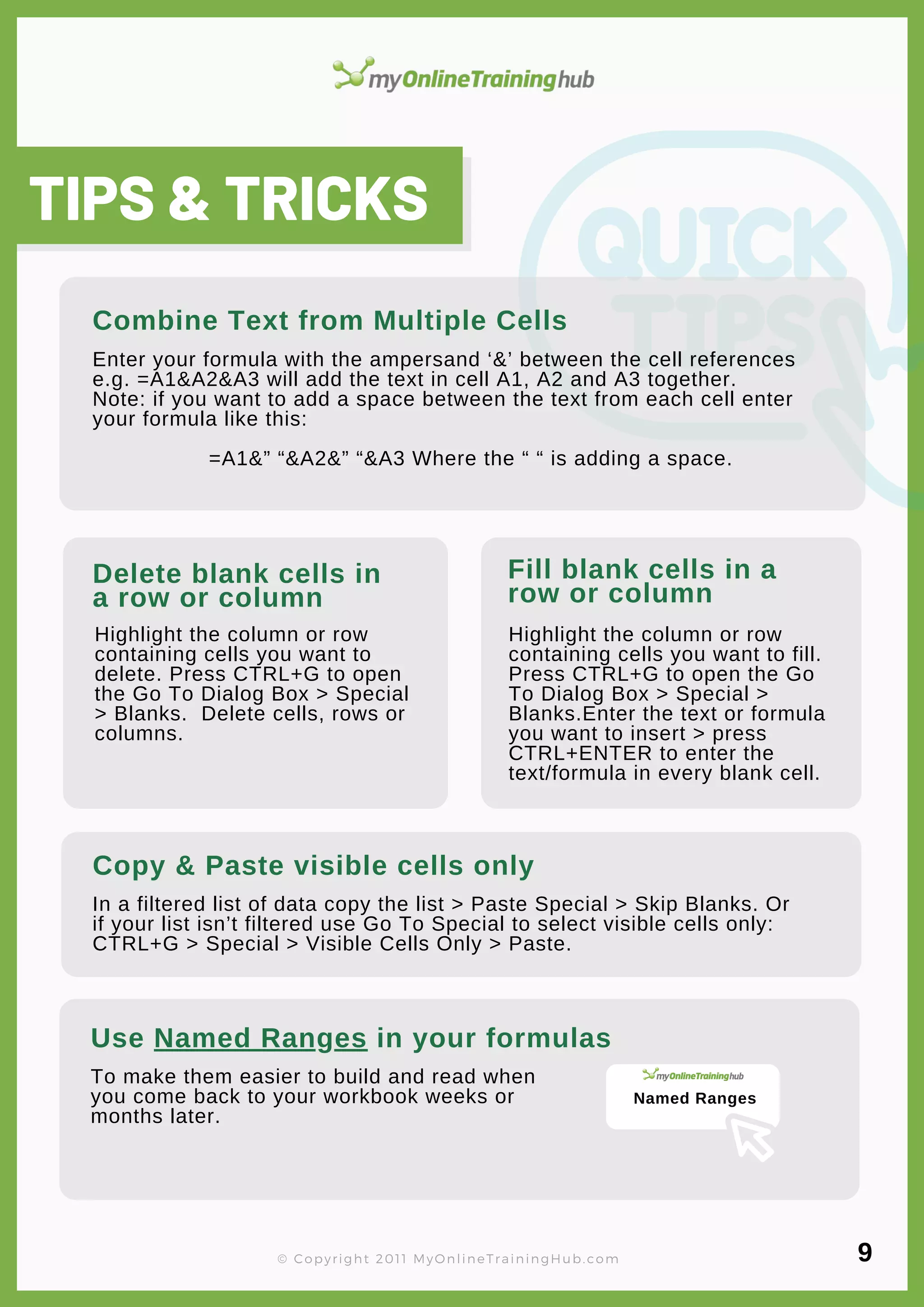 lorem ipsum
Combine Text from Multiple Cells
Enter your formula with the ampersand ‘&’ between the cell references
e.g. =A1&A2&A3 will add the text in cell A1, A2 and A3 together.
Note: if you want to add a space between the text from each cell enter
your formula like this:
=A1&” “&A2&” “&A3 Where the “ “ is adding a space.
Delete blank cells in
a row or column
Highlight the column or row
containing cells you want to
delete. Press CTRL+G to open
the Go To Dialog Box > Special
> Blanks. Delete cells, rows or
columns.
Copy & Paste visible cells only
In a filtered list of data copy the list > Paste Special > Skip Blanks. Or
if your list isn’t filtered use Go To Special to select visible cells only:
CTRL+G > Special > Visible Cells Only > Paste.
TIPS & TRICKS
© Copyright 2011 MyOnlineTrainingHub.com
Fill blank cells in a
row or column
Highlight the column or row
containing cells you want to fill.
Press CTRL+G to open the Go
To Dialog Box > Special >
Blanks.Enter the text or formula
you want to insert > press
CTRL+ENTER to enter the
text/formula in every blank cell.
Use Named Ranges in your formulas
To make them easier to build and read when
you come back to your workbook weeks or
months later.
9
Named Ranges
 