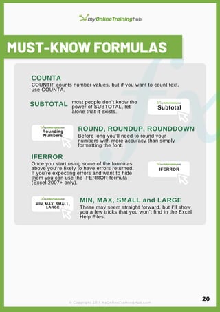 lorem ipsum
MUST-KNOW FORMULAS
COUNTIF counts number values, but if you want to count text,
use COUNTA.
COUNTA
SUBTOTAL most people don’t know the
power of SUBTOTAL, let
alone that it exists.
ROUND, ROUNDUP, ROUNDDOWN
Before long you’ll need to round your
numbers with more accuracy than simply
formatting the font.
IFERROR
Once you start using some of the formulas
above you’re likely to have errors returned.
If you’re expecting errors and want to hide
them you can use the IFERROR formula
(Excel 2007+ only).
MIN, MAX, SMALL and LARGE
These may seem straight forward, but I’ll show
you a few tricks that you won’t find in the Excel
Help Files.
© Copyright 2011 MyOnlineTrainingHub.com
20
Subtotal
Rounding
Numbers
IFERROR
MIN, MAX, SMALL,
LARGE
 