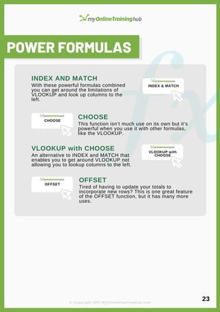 lorem ipsum
POWER FORMULAS
With these powerful formulas combined
you can get around the limitations of
VLOOKUP and look up columns to the
left.
INDEX AND MATCH
This function isn’t much use on its own but it’s
powerful when you use it with other formulas,
like the VLOOKUP.
CHOOSE
An alternative to INDEX and MATCH that
enables you to get around VLOOKUP not
allowing you to lookup columns to the left.
VLOOKUP with CHOOSE
Tired of having to update your totals to
incorporate new rows? This is one great feature
of the OFFSET function, but it has many more
uses.
OFFSET
© Copyright 2011 MyOnlineTrainingHub.com
23
INDEX & MATCH
CHOOSE
VLOOKUP with
CHOOSE
OFFSET
 