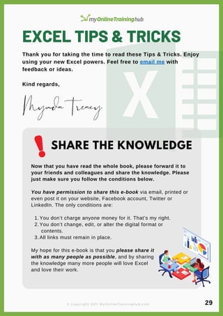 EXCEL TIPS & TRICKS
Thank you for taking the time to read these Tips & Tricks. Enjoy
using your new Excel powers. Feel free to email me with
feedback or ideas.
Kind regards,
You don’t charge anyone money for it. That’s my right.
You don’t change, edit, or alter the digital format or
contents.
All links must remain in place.
Now that you have read the whole book, please forward it to
your friends and colleagues and share the knowledge. Please
just make sure you follow the conditions below.
You have permission to share this e-book via email, printed or
even post it on your website, Facebook account, Twitter or
LinkedIn. The only conditions are:
1.
2.
3.
My hope for this e-book is that you please share it
with as many people as possible, and by sharing
the knowledge many more people will love Excel
and love their work.
MyndaTreacy
SHARE THE KNOWLEDGE
© Copyright 2011 MyOnlineTrainingHub.com 29
 