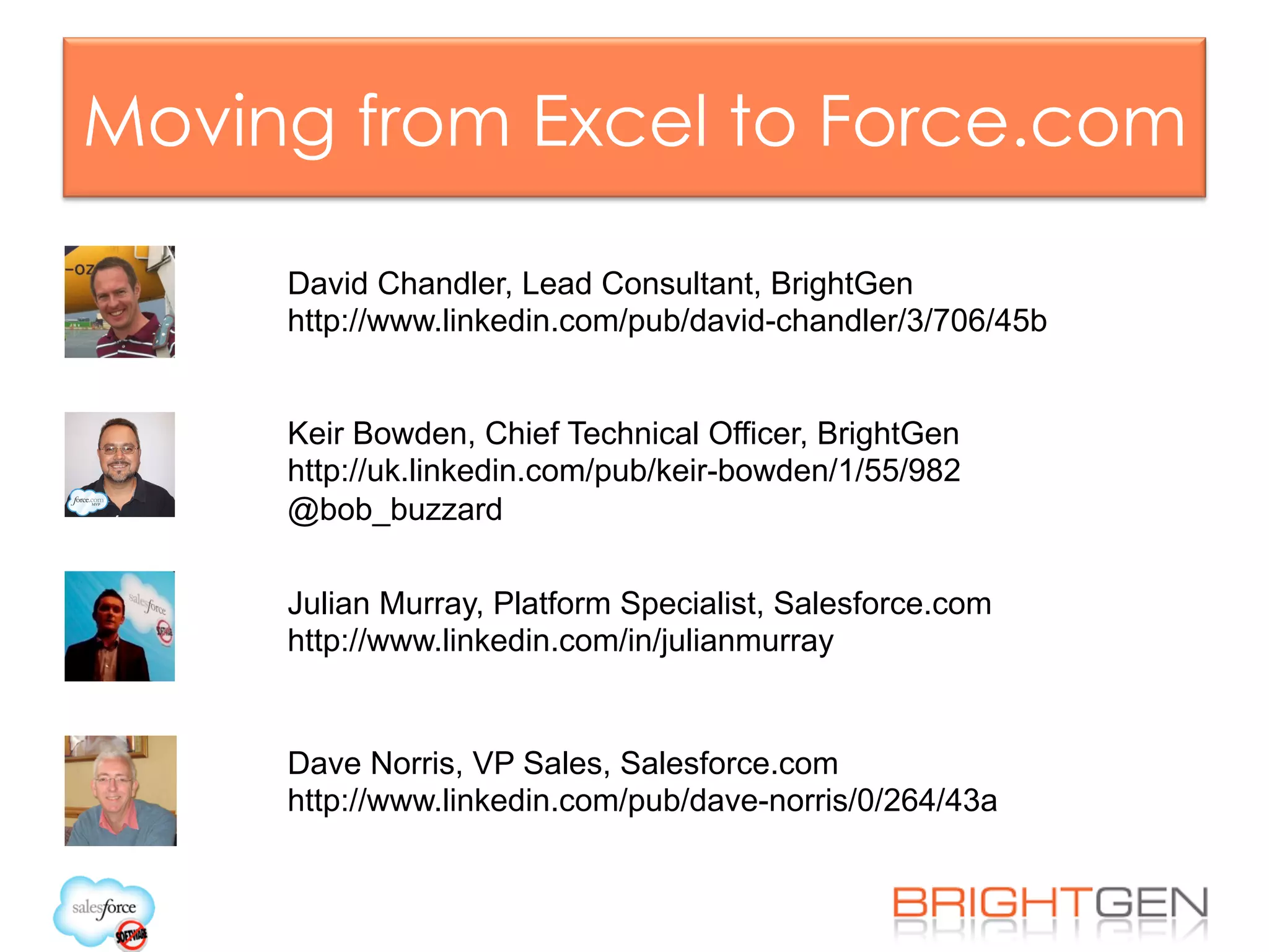 Moving from Excel to Force.com
Julian Murray, Platform Specialist, Salesforce.com
http://www.linkedin.com/in/julianmurray
Keir Bowden, Chief Technical Officer, BrightGen
http://uk.linkedin.com/pub/keir-bowden/1/55/982
@bob_buzzard
David Chandler, Lead Consultant, BrightGen
http://www.linkedin.com/pub/david-chandler/3/706/45b
Dave Norris, VP Sales, Salesforce.com
http://www.linkedin.com/pub/dave-norris/0/264/43a
 