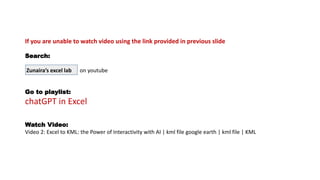 If you are unable to watch video using the link provided in previous slide
Search:
Zunaira’s excel lab on youtube
Go to playlist:
chatGPT in Excel
Watch Video:
Video 2: Excel to KML: the Power of Interactivity with AI | kml file google earth | kml file | KML
 