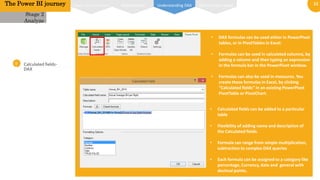 11
0
1
Calculated fields-
DAX
• Calculated fields can be added to a particular
table
• Flexibility of adding name and description of
the Calculated fields.
• Formula can range from simple multiplication,
subtraction to complex DAX queries
• Each formula can be assigned to a category like
percentage, Currency, date and general with
decimal points.
Stage 2
Analyze
The Power BI journey
• DAX formulas can be used either in PowerPivot
tables, or in PivotTables in Excel:
• Formulas can be used in calculated columns, by
adding a column and then typing an expression
in the formula bar in the PowerPivot window.
• Formulas can also be used in measures. You
create these formulas in Excel, by clicking
“Calculated fields” in an existing PowerPivot
PivotTable or PivotChart.
Power pivot interface Relationships DAX Function typesUnderstanding DAX
 