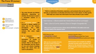 12
0
1
02
02
Calculated
fields/columns
DAX Definition
The Power BI journey
DAX can be a simple formula as above where REVENUE is the table name and
[sell Net total] is the columns name
DAX can be a complex formula
like above which calculates
month to date revenue for the
selected context. The BLUE
highlighted items are called
functions.
What is DAX (Data Analysis eXpressions)?
“DAX is a collection of functions, operators, and constants that can be used in a
formula, or expression, to calculate and return one or more values. In other words,
DAX helps you create new information from data already in your model.”
Total revenue := (Revenue[Sell Net Total])+(Revenue[Fuel surcharge])
MTD Revenue Net
:=TOTALMTD(SUM([Sell
Net]),(Table1[Account Date]))
Yield := [Sum of Carrier revenue ]/[Sum of Weight Chargeable KG]
Previous Quarter Sales:=
CALCULATE(Revenue[Sell Net Total],
PREVIOUSQUARTER(Revenue[Account date]))
DAX becomes more complex by adding
calculate function which calculates the
figures for the selected context or slicer, or
by ignoring the context, depending on how
it is used.
Stage 2
Analyze
• The same formula can behave
differently depending on
whether the formula is used in
a calculated column or a
measure.
• In a calculated column, the
formula is always applied to
every row in the column,
throughout the table.
Depending on the row
context, the value might
change.
• In a measure (calculated
fields) however, the
calculation of results is
strongly dependent on
context. That is, the design of
the PivotTable and the choice
of row and column headings
affects the values that are
used in calculations.
0
3
04
DAX example-
Simple
DAX example- complex
Power pivot interface Relationships DAX Function typesUnderstanding DAX
 