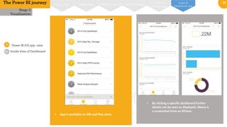 19
01
02
Power BI iOS app view
Stage 3
Visualization
• App is available on iOS and Play store.
Inside View of Dashboard
The Power BI journey Power BI on web
Power BI
windows app
Power BI
iOS/Android app
Power MapPower View Power BI designer
• By clicking a specific dashboard further
details can be seen as displayed. Above is
a screenshot from an iPhone.
 