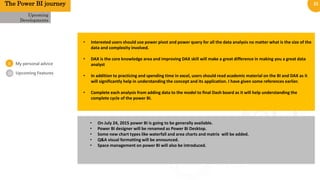 21
0
1
Upcoming Features
Upcoming
Developments
• Interested users should use power pivot and power query for all the data analysis no matter what is the size of the
data and complexity involved.
• DAX is the core knowledge area and improving DAX skill will make a great difference in making you a great data
analyst
• In addition to practicing and spending time in excel, users should read academic material on the BI and DAX as it
will significantly help in understanding the concept and its application. I have given some references earlier.
• Complete each analysis from adding data to the model to final Dash board as it will help understanding the
complete cycle of the power BI.
The Power BI journey
• On July 24, 2015 power BI is going to be generally available.
• Power BI designer will be renamed as Power Bi Desktop.
• Some new chart types like waterfall and area charts and matrix will be added.
• Q&A visual formatting will be announced.
• Space management on power BI will also be introduced.
02
My personal advice
 