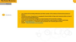 22
0
1
Introduction
About me
• I am a Finance & Accounting professional and Fellow member of The Institute of Chartered Accountants of
Pakistan.
• I have got 14+ years of experience in managing the financial affairs of large scale Corporate entities as head of
Finance and Accounting departments.
• I have a passion for Business intelligence products/solutions & Financial Data modelling.
• Currently I am working as Finance Director with Saudi Airlines Cargo Company in Jeddah, Saudi Arabia.
• Email: Zubkhan@gmail.com. Feel free to ask any question and I would be glad to answer.
• LinkedIn: https://sa.linkedin.com/in/zedakhan
The Power BI journey
 