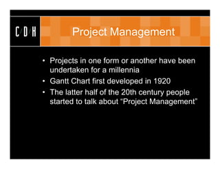 CDH           Project Management

      • Projects in one form or another have been
        undertaken for a millennia
      • Gantt Chart first developed in 1920
      • The latter half of the 20th century people
        started to talk about “Project Management”
 
