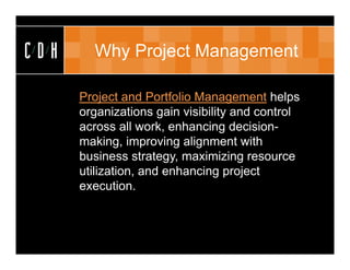 CDH        Why Project Management

      • Project and Portfolio Management helps
        organizations gain visibility and control
        across all work, enhancing decision-
        making, improving alignment with
        business strategy, maximizing resource
        utilization, and enhancing project
        execution.
 