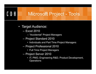 CDH         Microsoft Project - Tools

      • Target Audience:
        – Excel 2010
           – “Accidental” Project Managers
        – Project Standard 2010
           • Individuals and Part Time Project Managers
        – Project Professional 2010
           • Full Time Project Managers
        – Project Server 2010
           • IT, PMO, Engineering R&D, Product Development,
             Operations
 