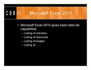 CDH             Microsoft Excel 2010

      • Microsoft Excel 2010 gives basic data list
        capabilities
        –   Listing of activities
        –   Listing of resources
        –   Listing of budget
        –   Listing of …..
 