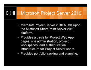 CDH     Microsoft Project Server 2010

      • Microsoft Project Server 2010 builds upon
        the Microsoft SharePoint Server 2010
        platform.
      • Provides a basis for Project Web App
        pages, site administration, project
        workspaces, and authentication
        infrastructure for Project Server users.
      • Provides portfolio tracking and planning.
 