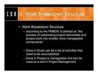 CDH      Work Breakdown Structure

      • Work Breakdown Structure
        – According to the PMBOK is defined as “the
          process of subdividing project deliverable and
          project work into smaller more manageable
          components.”

        – Done in Excel can be a list of activities that
          need to be accomplished
        – Done in Project is manageable and can be
          used as a tool in Project Management
 