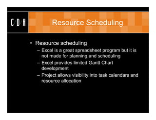 CDH            Resource Scheduling

      • Resource scheduling
        – Excel is a great spreadsheet program but it is
          not made for planning and scheduling
        – Excel provides limited Gantt Chart
          development
        – Project allows visibility into task calendars and
          resource allocation
 