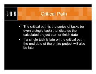 CDH                  Critical Path

      • The critical path is the series of tasks (or
        even a single task) that dictates the
        calculated project start or finish date
      • If a single task is late on the critical path,
        the end date of the entire project will also
        be late
 