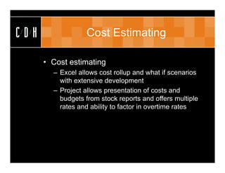 CDH               Cost Estimating

      • Cost estimating
        – Excel allows cost rollup and what if scenarios
          with extensive development
        – Project allows presentation of costs and
          budgets from stock reports and offers multiple
          rates and ability to factor in overtime rates
 