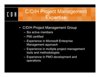 C/D/H Project Management
CDH              Expertise
      • C/D/H Project Management Group
        – Six active members
        – PMI certified
        – Experience in Microsoft Enterprise
          Management approach
        – Experience in multiple project management
          tools and methodologies
        – Experience in PMO development and
          operations
 