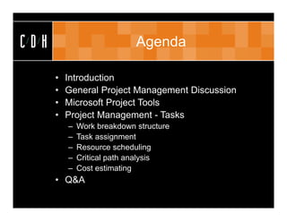 CDH                          Agenda

      •   Introduction
      •   General Project Management Discussion
      •   Microsoft Project Tools
      •   Project Management - Tasks
          –   Work breakdown structure
          –   Task assignment
          –   Resource scheduling
          –   Critical path analysis
          –   Cost estimating
      • Q&A
 