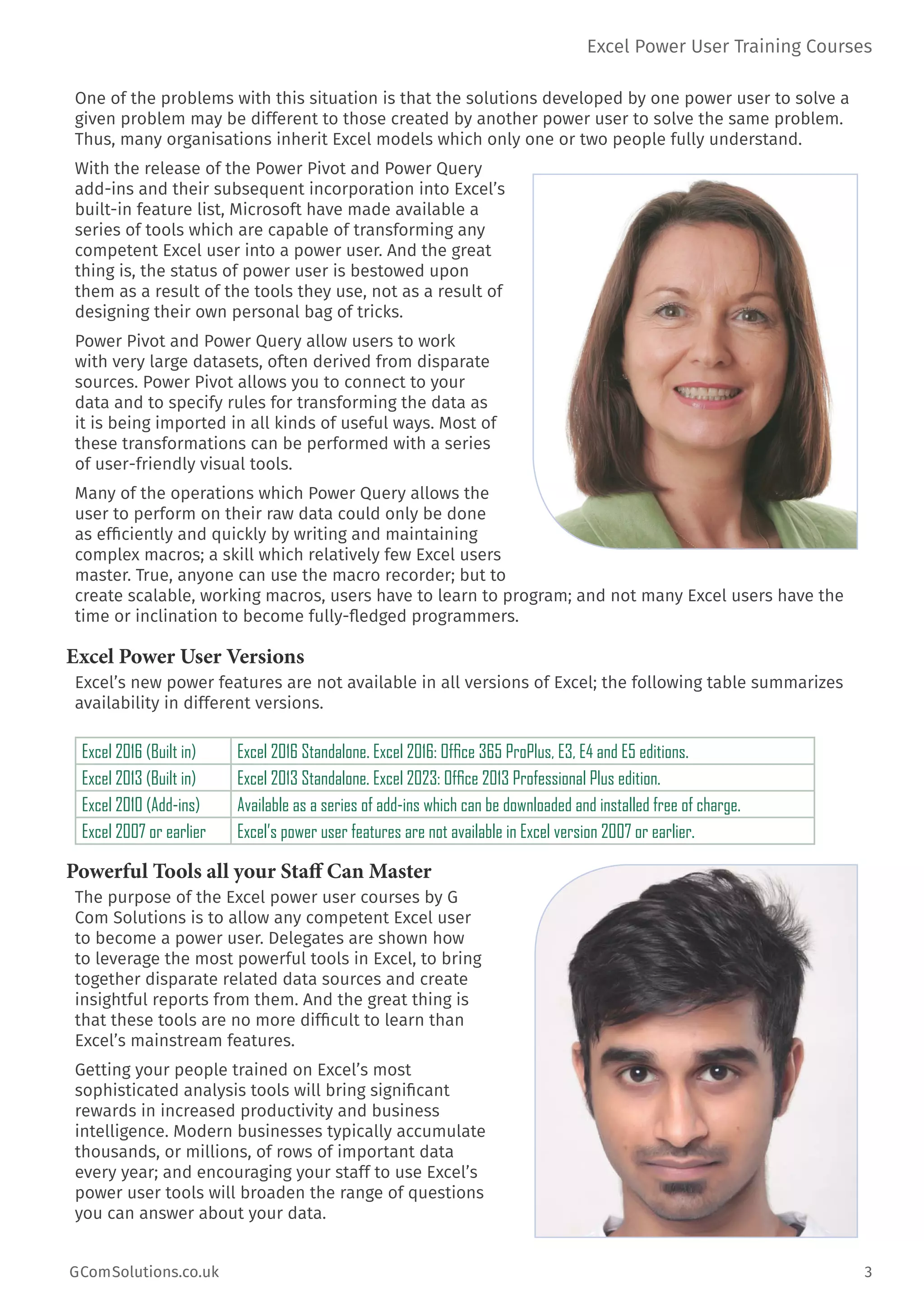 Excel Power User Training Courses
GComSolutions.co.uk	 3
One of the problems with this situation is that the solutions developed by one power user to solve a
given problem may be different to those created by another power user to solve the same problem.
Thus, many organisations inherit Excel models which only one or two people fully understand.
With the release of the Power Pivot and Power Query
add-ins and their subsequent incorporation into Excel’s
built-in feature list, Microsoft have made available a
series of tools which are capable of transforming any
competent Excel user into a power user. And the great
thing is, the status of power user is bestowed upon
them as a result of the tools they use, not as a result of
designing their own personal bag of tricks.
Power Pivot and Power Query allow users to work
with very large datasets, often derived from disparate
sources. Power Pivot allows you to connect to your
data and to specify rules for transforming the data as
it is being imported in all kinds of useful ways. Most of
these transformations can be performed with a series
of user-friendly visual tools.
Many of the operations which Power Query allows the
user to perform on their raw data could only be done
as efficiently and quickly by writing and maintaining
complex macros; a skill which relatively few Excel users
master. True, anyone can use the macro recorder; but to
create scalable, working macros, users have to learn to program; and not many Excel users have the
time or inclination to become fully-fledged programmers.
Excel Power User Versions
Excel’s new power features are not available in all versions of Excel; the following table summarizes
availability in different versions.
Excel 2016 (Built in) Excel 2016 Standalone. Excel 2016: Office 365 ProPlus, E3, E4 and E5 editions.
Excel 2013 (Built in) Excel 2013 Standalone. Excel 2023: Office 2013 Professional Plus edition.
Excel 2010 (Add-ins) Available as a series of add-ins which can be downloaded and installed free of charge.
Excel 2007 or earlier Excel’s power user features are not available in Excel version 2007 or earlier.
Powerful Tools all your Staff Can Master
The purpose of the Excel power user courses by G
Com Solutions is to allow any competent Excel user
to become a power user. Delegates are shown how
to leverage the most powerful tools in Excel, to bring
together disparate related data sources and create
insightful reports from them. And the great thing is
that these tools are no more difficult to learn than
Excel’s mainstream features.
Getting your people trained on Excel’s most
sophisticated analysis tools will bring significant
rewards in increased productivity and business
intelligence. Modern businesses typically accumulate
thousands, or millions, of rows of important data
every year; and encouraging your staff to use Excel’s
power user tools will broaden the range of questions
you can answer about your data.
 