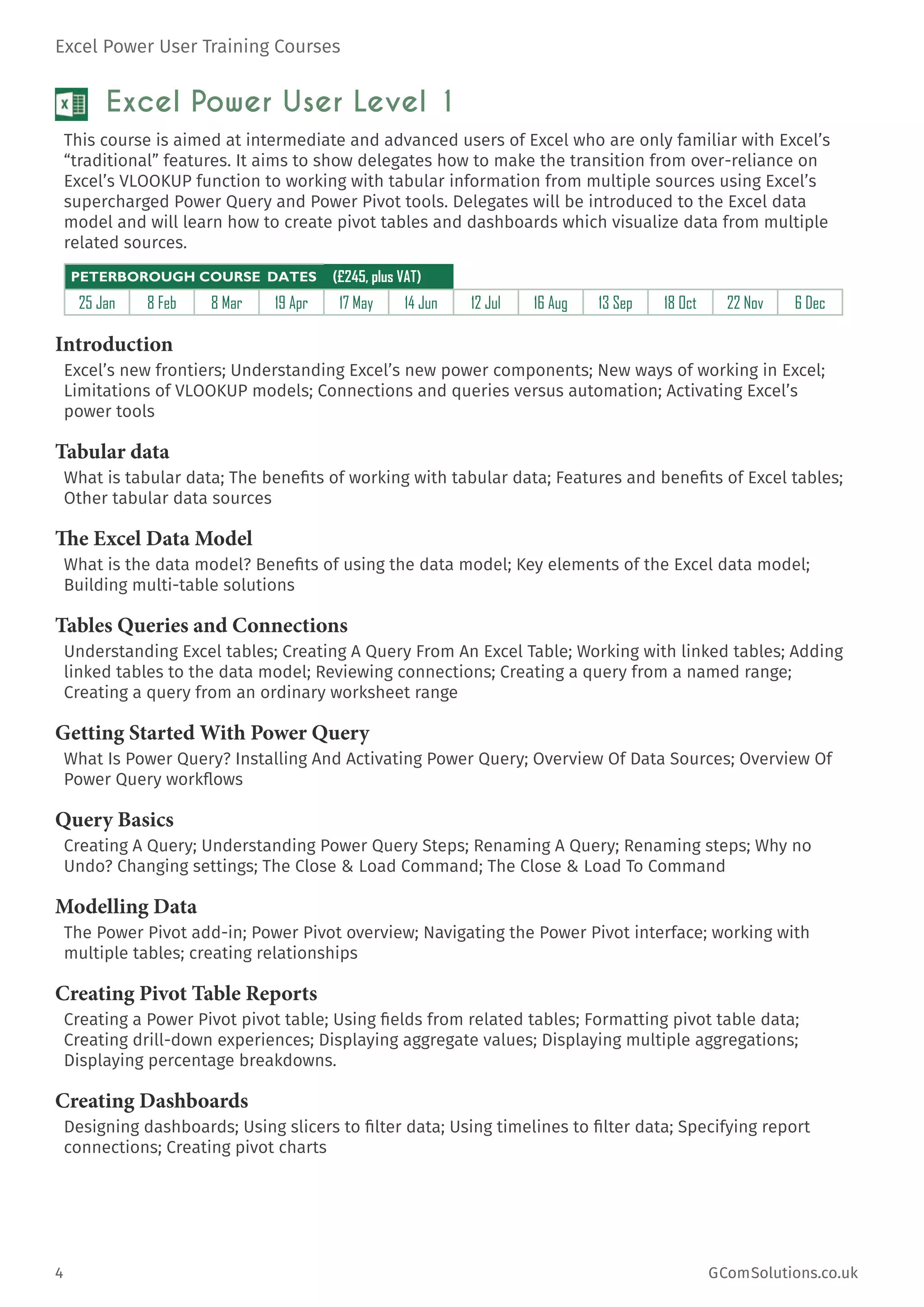 Excel Power User Training Courses
4	 GComSolutions.co.uk
Excel Power User Level 1
This course is aimed at intermediate and advanced users of Excel who are only familiar with Excel’s
“traditional” features. It aims to show delegates how to make the transition from over-reliance on
Excel’s VLOOKUP function to working with tabular information from multiple sources using Excel’s
supercharged Power Query and Power Pivot tools. Delegates will be introduced to the Excel data
model and will learn how to create pivot tables and dashboards which visualize data from multiple
related sources.
PETERBOROUGH COURSE DATES (£245, plus VAT)
25 Jan 8 Feb 8 Mar 19 Apr 17 May 14 Jun 12 Jul 16 Aug 13 Sep 18 Oct 22 Nov 6 Dec
Introduction
Excel’s new frontiers; Understanding Excel’s new power components; New ways of working in Excel;
Limitations of VLOOKUP models; Connections and queries versus automation; Activating Excel’s
power tools
Tabular data
What is tabular data; The benefits of working with tabular data; Features and benefits of Excel tables;
Other tabular data sources
The Excel Data Model
What is the data model? Benefits of using the data model; Key elements of the Excel data model;
Building multi-table solutions
Tables Queries and Connections
Understanding Excel tables; Creating A Query From An Excel Table; Working with linked tables; Adding
linked tables to the data model; Reviewing connections; Creating a query from a named range;
Creating a query from an ordinary worksheet range
Getting Started With Power Query
What Is Power Query? Installing And Activating Power Query; Overview Of Data Sources; Overview Of
Power Query workflows
Query Basics
Creating A Query; Understanding Power Query Steps; Renaming A Query; Renaming steps; Why no
Undo? Changing settings; The Close & Load Command; The Close & Load To Command
Modelling Data
The Power Pivot add-in; Power Pivot overview; Navigating the Power Pivot interface; working with
multiple tables; creating relationships
Creating Pivot Table Reports
Creating a Power Pivot pivot table; Using fields from related tables; Formatting pivot table data;
Creating drill-down experiences; Displaying aggregate values; Displaying multiple aggregations;
Displaying percentage breakdowns.
Creating Dashboards
Designing dashboards; Using slicers to filter data; Using timelines to filter data; Specifying report
connections; Creating pivot charts
 