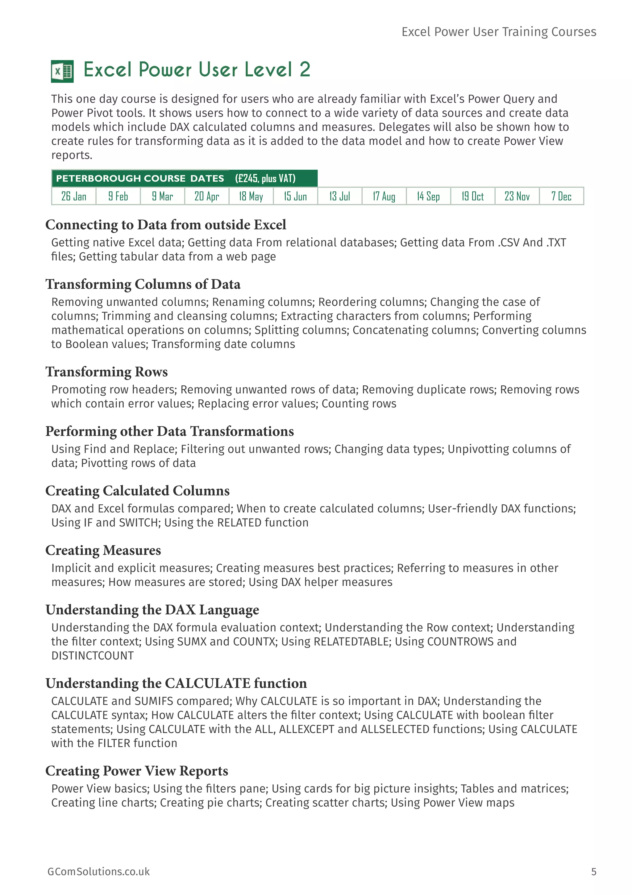 Excel Power User Training Courses
GComSolutions.co.uk	 5
Excel Power User Level 2
This one day course is designed for users who are already familiar with Excel’s Power Query and
Power Pivot tools. It shows users how to connect to a wide variety of data sources and create data
models which include DAX calculated columns and measures. Delegates will also be shown how to
create rules for transforming data as it is added to the data model and how to create Power View
reports.
PETERBOROUGH COURSE DATES (£245, plus VAT)
26 Jan 9 Feb 9 Mar 20 Apr 18 May 15 Jun 13 Jul 17 Aug 14 Sep 19 Oct 23 Nov 7 Dec
Connecting to Data from outside Excel
Getting native Excel data; Getting data From relational databases; Getting data From .CSV And .TXT
files; Getting tabular data from a web page
Transforming Columns of Data
Removing unwanted columns; Renaming columns; Reordering columns; Changing the case of
columns; Trimming and cleansing columns; Extracting characters from columns; Performing
mathematical operations on columns; Splitting columns; Concatenating columns; Converting columns
to Boolean values; Transforming date columns
Transforming Rows
Promoting row headers; Removing unwanted rows of data; Removing duplicate rows; Removing rows
which contain error values; Replacing error values; Counting rows
Performing other Data Transformations
Using Find and Replace; Filtering out unwanted rows; Changing data types; Unpivotting columns of
data; Pivotting rows of data
Creating Calculated Columns
DAX and Excel formulas compared; When to create calculated columns; User-friendly DAX functions;
Using IF and SWITCH; Using the RELATED function
Creating Measures
Implicit and explicit measures; Creating measures best practices; Referring to measures in other
measures; How measures are stored; Using DAX helper measures
Understanding the DAX Language
Understanding the DAX formula evaluation context; Understanding the Row context; Understanding
the filter context; Using SUMX and COUNTX; Using RELATEDTABLE; Using COUNTROWS and
DISTINCTCOUNT
Understanding the CALCULATE function
CALCULATE and SUMIFS compared; Why CALCULATE is so important in DAX; Understanding the
CALCULATE syntax; How CALCULATE alters the filter context; Using CALCULATE with boolean filter
statements; Using CALCULATE with the ALL, ALLEXCEPT and ALLSELECTED functions; Using CALCULATE
with the FILTER function
Creating Power View Reports
Power View basics; Using the filters pane; Using cards for big picture insights; Tables and matrices;
Creating line charts; Creating pie charts; Creating scatter charts; Using Power View maps
 