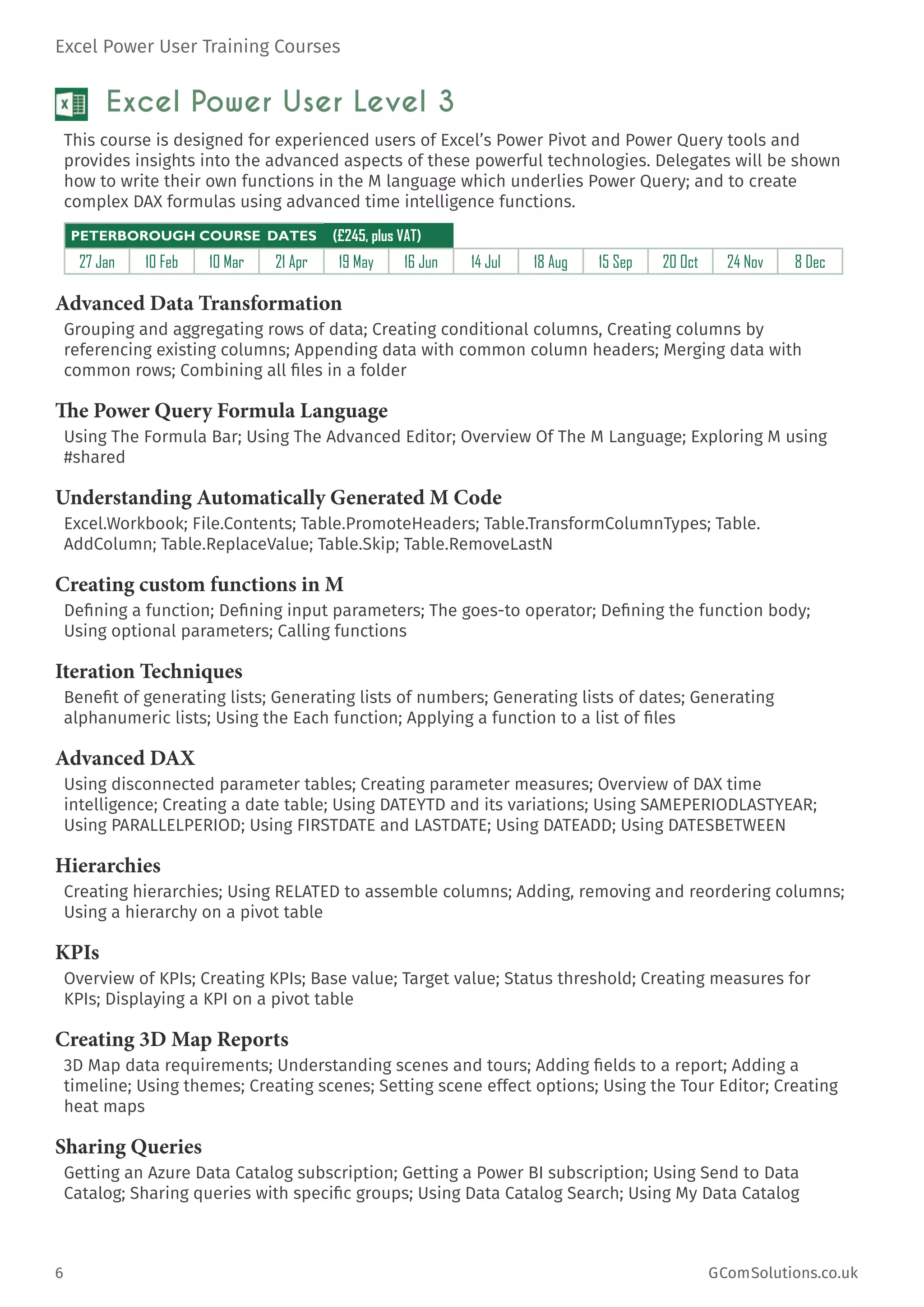 Excel Power User Training Courses
6	 GComSolutions.co.uk
Excel Power User Level 3
This course is designed for experienced users of Excel’s Power Pivot and Power Query tools and
provides insights into the advanced aspects of these powerful technologies. Delegates will be shown
how to write their own functions in the M language which underlies Power Query; and to create
complex DAX formulas using advanced time intelligence functions.
PETERBOROUGH COURSE DATES (£245, plus VAT)
27 Jan 10 Feb 10 Mar 21 Apr 19 May 16 Jun 14 Jul 18 Aug 15 Sep 20 Oct 24 Nov 8 Dec
Advanced Data Transformation
Grouping and aggregating rows of data; Creating conditional columns, Creating columns by
referencing existing columns; Appending data with common column headers; Merging data with
common rows; Combining all files in a folder
The Power Query Formula Language
Using The Formula Bar; Using The Advanced Editor; Overview Of The M Language; Exploring M using
#shared
Understanding Automatically Generated M Code
Excel.Workbook; File.Contents; Table.PromoteHeaders; Table.TransformColumnTypes; Table.
AddColumn; Table.ReplaceValue; Table.Skip; Table.RemoveLastN
Creating custom functions in M
Defining a function; Defining input parameters; The goes-to operator; Defining the function body;
Using optional parameters; Calling functions
Iteration Techniques
Benefit of generating lists; Generating lists of numbers; Generating lists of dates; Generating
alphanumeric lists; Using the Each function; Applying a function to a list of files
Advanced DAX
Using disconnected parameter tables; Creating parameter measures; Overview of DAX time
intelligence; Creating a date table; Using DATEYTD and its variations; Using SAMEPERIODLASTYEAR;
Using PARALLELPERIOD; Using FIRSTDATE and LASTDATE; Using DATEADD; Using DATESBETWEEN
Hierarchies
Creating hierarchies; Using RELATED to assemble columns; Adding, removing and reordering columns;
Using a hierarchy on a pivot table
KPIs
Overview of KPIs; Creating KPIs; Base value; Target value; Status threshold; Creating measures for
KPIs; Displaying a KPI on a pivot table
Creating 3D Map Reports
3D Map data requirements; Understanding scenes and tours; Adding fields to a report; Adding a
timeline; Using themes; Creating scenes; Setting scene effect options; Using the Tour Editor; Creating
heat maps
Sharing Queries
Getting an Azure Data Catalog subscription; Getting a Power BI subscription; Using Send to Data
Catalog; Sharing queries with specific groups; Using Data Catalog Search; Using My Data Catalog
 