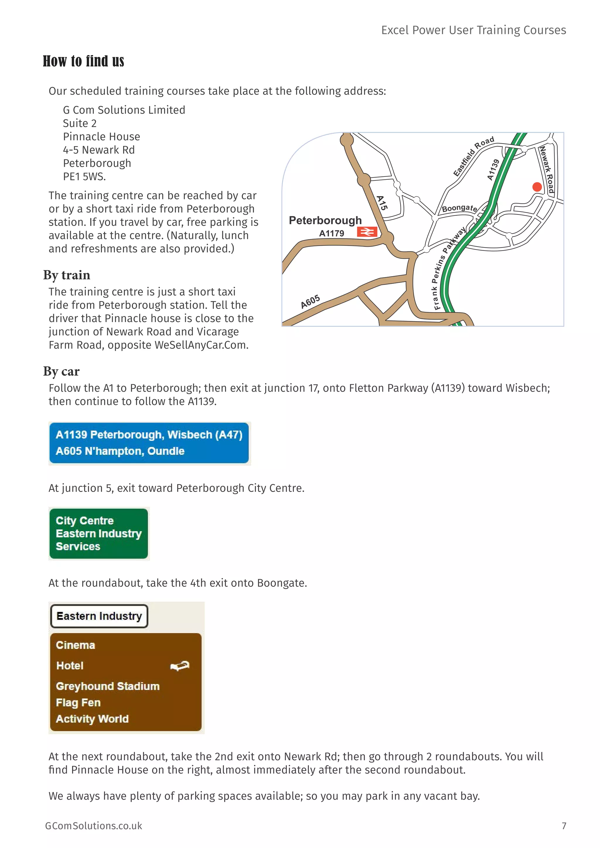 Excel Power User Training Courses
GComSolutions.co.uk	 7
How to find us
Our scheduled training courses take place at the following address:
G Com Solutions Limited
Suite 2
Pinnacle House
4-5 Newark Rd
Peterborough
PE1 5WS.
The training centre can be reached by car
or by a short taxi ride from Peterborough
station. If you travel by car, free parking is
available at the centre. (Naturally, lunch
and refreshments are also provided.)
By train
The training centre is just a short taxi
ride from Peterborough station. Tell the
driver that Pinnacle house is close to the
junction of Newark Road and Vicarage
Farm Road, opposite WeSellAnyCar.Com.
By car
Follow the A1 to Peterborough; then exit at junction 17, onto Fletton Parkway (A1139) toward Wisbech;
then continue to follow the A1139.
At junction 5, exit toward Peterborough City Centre.
At the roundabout, take the 4th exit onto Boongate.
At the next roundabout, take the 2nd exit onto Newark Rd; then go through 2 roundabouts. You will
find Pinnacle House on the right, almost immediately after the second roundabout.
We always have plenty of parking spaces available; so you may park in any vacant bay.
Peterborough
A1179
A15
A605
A1139
FrankPerkinsParkw
ay
NewarkRoad
Boongate
Eastfield
Road
 