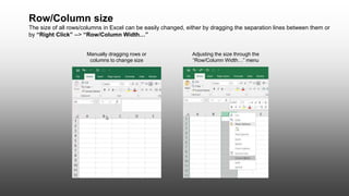 Row/Column size
The size of all rows/columns in Excel can be easily changed, either by dragging the separation lines between them or
by “Right Click” --> “Row/Column Width…”
Manually dragging rows or
columns to change size
Adjusting the size through the
“Row/Column Width…” menu
 