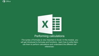 Hiding, Deleting and Inserting
Rows/Columns
Before discussing these functions we need to understand the
notation of rows/columns in Excel. These notations are static and
cannot be changed by addition or removal of any number of
rows/columns.
Hide – this option hides any number of rows or columns selected by
reducing their width to 0;
Delete – deletes all selected rows/columns and redistributes the
notation for the others
Insert – Inserts one or more rows/columns on the left (for columns) or
above (for rows) the selected row/column.
If we delete columns A through E, all the information in
the other columns will move left but the letters for the
first 5 columns will still be A through E.
Performing calculations
-The syntax of formulas is very important in Excel. In this module, you
will get introduced to formulas and functions - learn how to write them,
use them to perform calculations and understand the different cell
references-
 